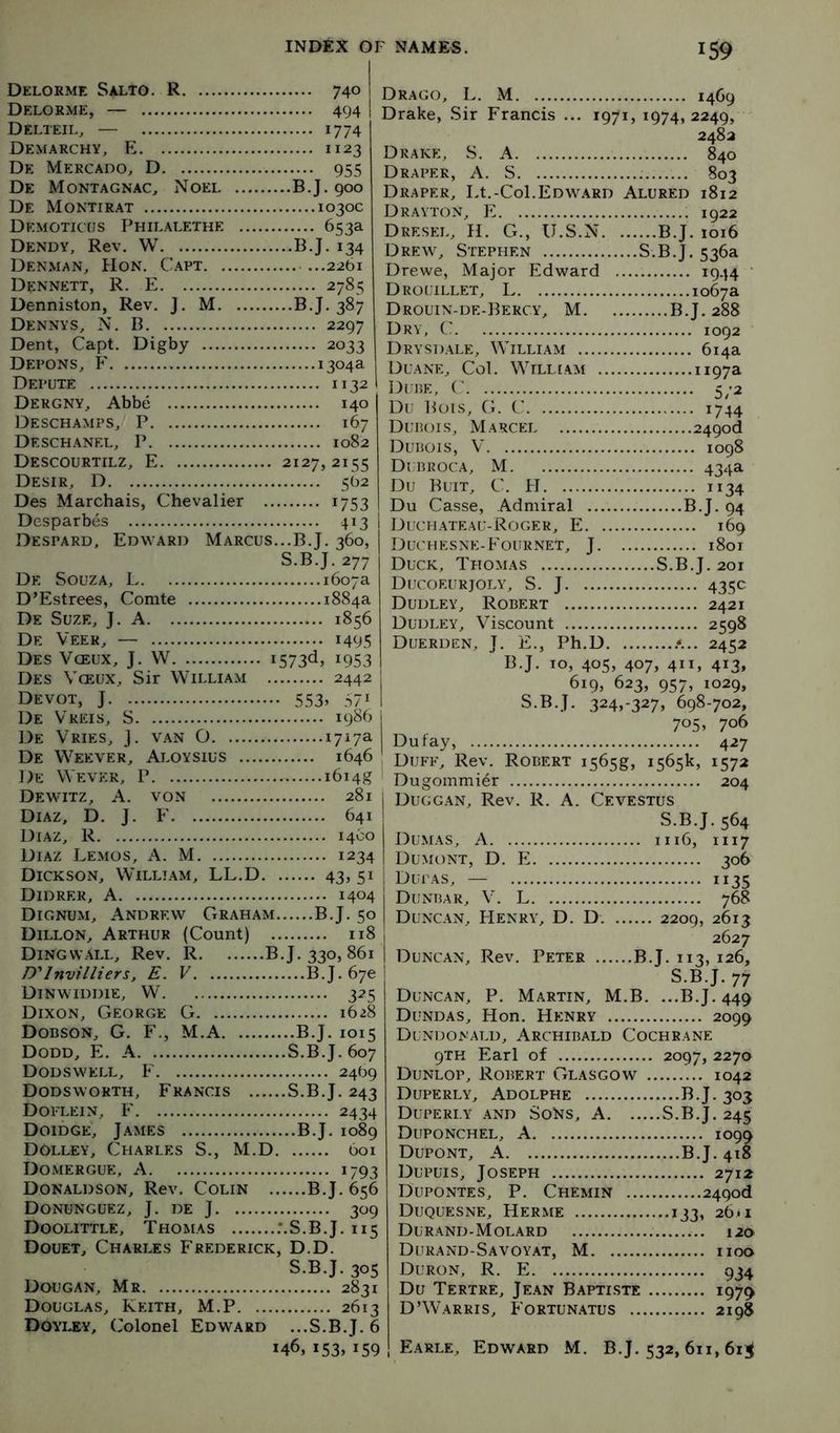 Delorme Salto. R 740 Delorme, — 494 Delteil, — 1774 Demarchy, E 1123 De Mercado, D 955 De Montagnac, Noei B.J. 900 De Montirat 1030c Demoticus Philalethe 653a Dendy, Rev, W B.J. 134 Denman, Hon. Capt 2261 Dennett, R. E 2785 Denniston, Rev. J. M B.J. 387 Dennys, N. B 2297 Dent, Capt. Digby 2033 Depons, ?' 1304a Depute 1132 Dergny, Abbe 140 Deschamps, P 167 Deschankl, P 1082 Descourtilz, E 2127,2155 Desir, D 562 Des Marchais, Chevalier 1753 Desparbes 413 Despard. Edward Marcus.,.B.J. 360, S.B.J.277 De Souza, L 1607a D’Estrees, Comte 1884a De Suze, J. a 1856 De Veer, — 1495 Des Vceux, J. W *573^) ^953 Des Vceux, Sir William 2442 Devot, j 553, 571 De Vreis, S 1986 De Vries, J. van O 1717a De Weever, Aloysius 1646 De Wever, P i6i4g Dewitz, a. von 281 Diaz, D. J. F 641 Diaz, R 1460 Diaz Lemos, A. M 1234 Dickson, William, LL.D 43, 51 Didrer, a 1404 Dignum, Andrew Graham B.J. 50 Dillon, Arthur (Count) 118 Dingwall, Rev. R B.J. 330,861 D'InvillierSj E. V B.J. 670 Dinwiddie, W' 325 Dixon, George G 1628 Dobson, G. F., M.A B.J. 1015 Dodd, E. A S.B.J. 607 D OD S W E LL, F 2469 Dodsworth, Francis S.B.J. 243 Doelein, F 2434 Doidge, J.ames B.J, 1089 DOlley, Charles S., M.D 601 Domergue, a 1793 Donaldson, Rev. Colin B.J. 656 Donunguez, j, de j 309 Doolittle, Thomas .‘.S.B.J. 115 Douet, Charles Frederick, D.D. S.B.J. 305 Dougan, Mr 2831 Douglas, Keith, M.P 2613 Doyley, Colonel Edward ...S.B.J. 6 146, 153. 159 Drago, L. M 1469 Drake, Sir Francis ... 1971, 1974,2249, ' 2483 Drake, S. A 840 Draper, A. S 803 Draper, Lt.-Col.Edward Alured 1812 Drayton, E 1922 Dresel, H. G., U.S.N B.J. 1016 Drew, Stephen S.B.J. 536a Drewe, Major Edward i944 ‘ Drouillet, L 1067a Drouin-de-Bercy, M B.J. 288 Dry, C 1092 Drysdale, William 614a Duane, Col. William ”97^ Dube, ( 572 Du Bois, G. C 1744 Dubois, Marcel 249od Dubois, V 1098 Dubroca, M 434a Du Butt, C. PI 1134 Du Casse, Admiral B.J. 94 Duchateau-Roger, E 169 Duchesne-Fournet, J 1801 Duck, Thomas S.B.J. 201 Ducoeurjoly, S. j 435c Dudley, Robert 2421 Dudley, Viscount 2598 Duerden, j. E., Ph.D 2452 B.J, 10, 405, 407, 411, 413, 619, 623, 957, 1029, S.B.J. 324,-327, 698-702, 705, 706 Dufay, 427 Duff, Rev. Robert i565g, 1565k, 1572 Dugommier 204 Duggan, Rev. R. A. Cevestus S.B.J. 564 Dumas, A 1116, 1117 Dumont, D. E 306 Dupas, — 1135 Dunbar, V. L 768 Duncan, Henry, D. D. 2209, 2613 2627 Duncan, Rev. Peter B.J. 113, 126, S.B.J. 77 Duncan, P. Martin, M.B. ...B.J. 449 Dundas, Hon. Henry 2099 Dundonald, Archibald Cochrane 9TH Earl of 2097, 2270 Dunlop, Robert Glasgow 1042 Duperly, Adolphe B.J. 303 Duperly and Sons, A S.B.J. 245 Duponchel, a 1099 Dupont, A B.J. 418 Dupuis, Joseph 2712 Dupontes, P. Chemin 249od Duquesne, Herme 133, 26*1 Durand-Molard 120 Durand-Savoyat, M 1100 Duron, R. E 934 Du Tertre, Jean Baptiste 1979 D’Warris, Fortun.atus 2198 Earle, Edward M. B.J. 532, 611,