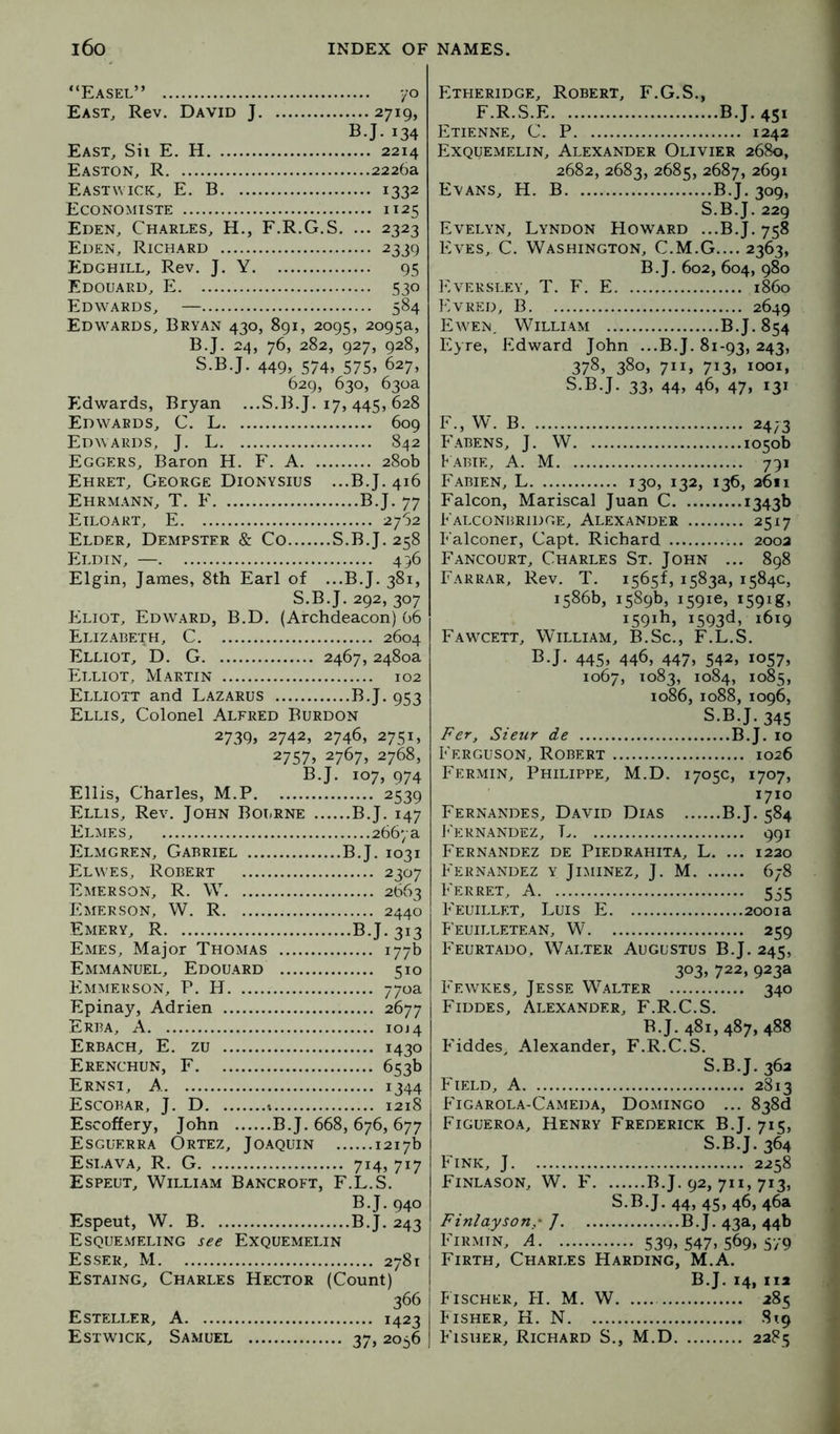“Easel” yo East, Rev. David J 2719, B.J. 134 East, Sii E. H 2214 Easton, R 2226a Eastwick, E. B 1332 Economiste 1125 Eden, Charles, H., F.R.G.S. ... 2323 Eden, Richard 2339 Edghill, Rev. J. Y 95 Edouard, E 530 Edwards, — 584 Edwards, Bryan 430, 891, 209s, 2o9^a, B.J. 24, 76, 282, 927, 928, S.B.J. 449, 574, 575, 627, 629, 630, 630a Edwards, Bryan ...S.B.J. 17, 445, 628 Edwards, C. L 609 Edwards, J. L 842 Eggers, Baron H. F. A 280b Ehret, George Dionysius ...B.J. 416 Ehrmann, T. E B.J. 77 Etloart, E 2762 Elder, Dempster & Co S.B.J. 258 Eldin, — 456 Elgin, James, 8th Earl of ...B.J. 381, S.B.J. 292, 307 Eliot, Edward, B.D. (Archdeacon) 66 Elizabeth, C 2604 Elliot, D. G 2467, 2480a Elliot, Martin 102 Elliott and Lazarus B.J. 953 Ellis, Colonel Alfred Burdon 2739* 2742, 2746, 2751, 2757> 2767, 2768, B.J. 107, 974 Ellis, Charles, M.P 2539 Ellis, Rev. John Bourne B.J. 147 Elmes, 2667 a Elmgren, Gabriel B.J. 1031 Elwes, Robert 2307 Emerson, R. W 2663 Emerson, W. R 2440 Emery, R B.J. 313 Emes, Major Thomas 177b Emmanuel, Edouard 510 Emmerson, P. H 770a Epinay, Adrien 2677 Erba, a 10J4 E REACH, E. ZU 1430 Erenchun, F 653b Ernsi, a 1344 Escobar, J. D t 1218 Escoffery, John B.J. 668, 676, 677 Esguerra Ortez, Joaquin 1217b Esi.ava, R. G 714, 717 Espeut, William Bancroft, F.L.S. B.J. 940 Espeut, W. B B.J. 243 Esquemeling see Exquemelin Esser, M 2781 Estaing, Charles Hector (Count) 366 Esteller, a 1423 Estwick, Samuel 37,2056 Etfieridge, Robert, F.G.S., F.R.S.E B.J. 451 Etienne, C. P 1242 Exquemelin, Alexander Olivier 2680, 2682, 2683, 2685, 2687, 2691 Evans, H. B B.J. 309, S.B.J. 229 Evelyn, Lyndon Howard ...B.J. 758 Eves, C. Washington, C.M.G.... 2363, B.J. 602, 604, 980 Eversley, T. F. E i860 Evred, B 2649 Ewen. William B.J. 854 Eyre, Edward John ...B.J. 81-93, 243, 378, 380, 711, 713, 1001, S.B.J. 33, 44, 46, 47, 131 F., W. B 2473 Fabens, j. W 1050b P abie, a. M 791 Fabien, L 130, 132, 136, 2611 Falcon, Mariscal Juan C i343l> Falconbridge, Alexander 2517 Falconer, Capt. Richard 2002 Fancourt, Charles St. John ... 898 Farrar, Rev. T. 1565!, 1583a, 1584c, 1586b, 1589b, i59ie, i59ig, 1591F, 1593d, 1619 Fawcett, William, B.Sc., F.L.S. B.J. 445> 446, 447. 542, 1057, 1067, 1083, 1084, 1085, 1086, 1088, 1096, Fer, Sieur de b'ERGUSON, Robert Fermin, Philippe, S.B.J. 345 B.J. 10 1026 M.D. 1705c, 1707, 1710 Fernandes, David Dias B.J. 584 P'ernandez, L 991 Fernandez de Piedrahita, L. ... 1220 P'ernandez y Jiminez, j. M 678 P'erret, a 555 P'EuiLLET, Luis E 2001a Feuilletean, W 259 Feurtado. Walter Augustus B.J. 245, 303, 722, 923a 1'ewkes, Jesse Walter 340 Fiddes, Alexander, F.R.C.S. B.J. 481, 487, 488 b'iddes, Alexander, F.R.C.S. S.B.J. 362 Field, A 2813 PTgarola-Cameda, Domingo ... 838d Figueroa, Henry Frederick B.T. 715, S.B.J. 364 Fink, J 2258 Finlason, W. F B.J. 92, 711, 713, S.B.J. 44, 45, 46, 46a Finlayson,- ] B.J. 43a, 44b FiRmtn, a 539, 547, 569. 579 Firth, Charles Harding, M.A. B.J. 14, 112 Fischer, FI. M. W 285 Fisher, H. N 819 Fisher, Richard S., M.D 2285