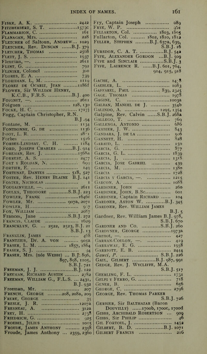 Fiske, a. K 2422 Fitzhcrbert, S. T 1579c Flammarion, C 161 Flanagan^ Mrs 228 Fletcher of Saltoun, Andrew... 1029 Fletcher, Rev. Duncan B.J. 379 Fletcher, Thomas 2568 Flett, J. S. 1937 Fleurian, — 2611 Flint, G i 792 F'linter, Colonel 300 Flores, E. A 739 F'loridian. L, M 1119 Florez de Ocariz, Juan ii86f Flower, Sir William Henry, K.C.B., F.R.S B.J. 400 Foignet, — 2611 Foiguen 128, 130 Focke, H. C 1717] Fogg, Captain Christopher, R.N. B.J .94 Fontane, M 1134 Fontbonne, G. de 1136 Foot, I.. R 28'! Forbes 1516 Forbes-Lindsay, C. H 1184 F'ord, Joseph Charles B.J. 914 F^oreman, Rev. J 1568a Forrest, A. S 2477 F'ort y Roldan, N 699 Fortier, E 149 Fortunat, Dantes 518, 527 Foster, Rev. Henry Blaine B.J. 141 Foster, Nicholas i Fougainville, —. 2611 Foulks, Theodore S.B.J. 223 F^owler, Frank 1646c Fowler, Mr 907^,2071 F'owler, FI 9'7 F'ox, William 2087 Frances, Jane S.B.J. 272 Francis, Claude 1629 F'rancklyn, G. ... 2522, 2523, B.J. 21 S.B.J. 13 Franklin, James 468 Frantzius, Dr. A. von 905a Fraser, L. M 1857, 1864 Fraser, S. J 94 Fraser, Mrs. (nee Webbi) ... B.J-. 896, 897, 898,1105, S.B.J. 721 Freeman, J. J B.J. 122 Freeman, Richard Austin 2782 Freeman, William G., F.L.S. ...2431, B.J. 932 F'reeman, Mr 207 French, George 208, 208a, 209 F'rere, George 35 Fresle, j. R 1207a Fresneau, a 312a F'rey, H 2758 F'riedrich, G 925 Froebel, Julius 1055 Froude, James Anthony 2358 Fronde, James Anthony ... 2359, 2360 Fry, Captain Joseph . Frye, W. P F'ullarton, Col 1803, 1805 F’ullarton, Col 1802,1810,i8ia Fuller, Stephen ..B.J. 637a, 639, S.B.J. 16 FTrsdon, C. a. T B.J. 54a F'yfe, Alexander Gordon ...B.J. 509 Fyfe and Sinclair S.B.J. 3 Fyfe, L.aurence R. ... ...B.J. 601, 764, 9i4> 9i5» 9^8 (t.ache, a Gaebler, L 1083 Gaffarel, Paul 839, 2325 Gage, Thomas 1978 Gagini, C Galban, Manuel de J. 354b Galindo, A 1295,1354 Galpine, Rev. Calvin S.B.J. 268a Gallego, T 769 Gallenga, Antonio .... 686 (tambier, j. W 843 fiANDARA, J. de LA Gannett, H 828 Garaud, L T CO Garcia, G 877 Garcia, G. L 1839 Garcia, J, 13^8 Garcia, Jose Gabriel 439 Garcia, M 1380 Garcia Garcia y Garcia, —. 1215 Garcon, a 10S8 Gardiner, John (Cardiner, John, B.Sc. Gardiner, Captain Richard 104 Gardner, Aston W. . B.J. 345 Gardner, Rev. Willi.am James B.J. 5 Gardner, Rev. William James B.J. 978, S.B.J. 670 Gardner and Co S.B.J. 260 Gardyner, George ... 1973a Garnot, — Garran-Coulon, —. 419 Garraway, E. G 1958 Garriott, E. B 24:H Gaud, P S.B.J. 226 Gaul, Gilbert B.J. 987, 991 Gedge, Rev. J, Wycliffe, M.A. S.B.J. 517 Geerling, F. L 1751 Gelpi y F erro, G 7^8 Gener, B George, C. 2796 George, Rev. Thomas Parker S.B.J. 726 Gerbier, Sir Balthazar (Baron Douvilly) 1700b, 1700c, i7ood Gibbs, Archibald Robertson ... 909 Gibbs, Sir Philip 46 Gil Fortoul, J 1452 Gilbert, B. D B.J. 1071 Gilbert Fr.ancis 216