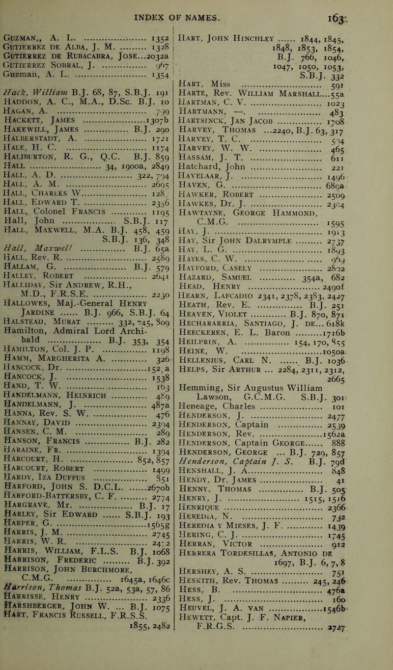 Guzman,, A. L 1352 Gutierrkz DE ALI3A, J. M 1328 Gutierrez de Rubacabra, Jose...2032a (Gutierrez Sobral, J ; ‘/i; | Guzman, A. L 1354 ' Hack, William B.J. 68, 87, S.B.J. 191 Haddon, a. C., M.A., D.Sc. B.J. 10 Hagan, A 799 Hackett, James 1307b Hake WILL, James B.J. 290 Halberstadt, a 1721 Hale, H. C 1174 Haliburton, R. G., Q.C. B.J. 859 Hall 34, 1900a, 2849 Hall, A. D 322, 794 Hall, A. M 2695 Halt., Charles W 128; Hall, Edward T 23^6 H-MX, Colonel Francis 1195 Hall, John S.B.J. 117 Hall, Maxwell, M.A. B.J. 4^8, 4^0 S.B.J. 136, 348 Hall, Maxwell B.J. 65a Hall, Rev. R 2589 Haixam, G B.J. 579 Halley, Robert 2641 Hallidav, Sir Andrew, R.H., M.D., F.R.S.E 2230 Hallowes, Maj.-General Henry Jardine B.J. 966, S.B.J. 64 Halstead, Murat 332, 745, 809 Hamilton, Admiral Lord Archi- bald B.J. 353, 354 Hamilton, Col. J. P 1198 Hamm, Margherita A 326 Hancock, Dr 152, a Hancock, J 1538 Hand, T. W 163 Handelmann, Heinrich 489 Handelmann, j 487a Hanna, Rev. S. W 476 Hannay, David 2394 Hansen, C. M 289 Hanson, Fe.^ncts B.J. 282 lIaraine, Fr 1394 Harcourt, H 852,857 Harcourt, Robert 1499 Hardy, Iza Duffus 851 Harford, John S. D.C.L 2670b Harford-B.yttersby, C. F 2774 Hargrave, Mr B.J. 17 Harley, Sir Edwlard S.B.J. 193 Harper, G it;6<;g Harris, J. M 274c Harris, W. R 2472 Harris, William, F.L.S. B.J. 1068 Harrison, Frederic B.J. 392 Harrison, John Burchmore, C.M.G 1645a, 1646c Harrison, Thomas B.J. 52a, 53a, 57, 86 Harrisse, Henry 2336 Harshberger, John W. ... B.J. 1075 Hart, Francis Russell, F.R.S.S. 1855, 2482 Hart, John Hinchley 1844, 1845, 1848, 1853, 185^, B.J. 766, 1046, 1047, 1050* io53» S.B.J. 332 Hart, Miss 591 Harte, Rev. William Marshall...55a Hartman, C. V 1023 Hartmann, — 483 Hartsinck, Jan Jacob 1708 Harvey, Thomas ...2240, B.J. 63, 317 Harvey, T. C 5-14 II.ARVEY, W. W 465 Hass.am, j. T 611 Hatchard, John 221 H a vela a R, J 1496 Haven, G 689a T Hawker, Robert 2509 Hawkes, Dr. J 2304 Hawtayne, George Hammond, C.M.G J 19^3 Hay, Sir John Dalrymple 2737 Hay, L. G 1893 Hayes, C. W. 969 Hayford, Cas?:ly 2802 Hazard, Samuel 354a, 682 He.yd, Henry 2490! Hearn, Lafcadio 2341, 2378, 2383, 2427 Heath, Rev. E B.J. 251 Heaven, Violet B.J. 870, 871 Hechararria, Santiago, J. de... 6i8k Heeckeren, E. L. Baron 1716b Heilprin, a 154, 170, 855 Heine, W io5oai Hellenius, Carl N B.J. 1036. Helps, Sir Arthur ... 2284,’2311, 2312, 2665 Hemming, Sir Augustus William Lawson, G.C.M.G. S.B.J. 3011 Ileneage, Charles loi Henderson, J 2477 Henderson, Captain 2539 Henderson, Rev 1562a Henderson, Captain George 888 Henderson, George ... B.J. 729, 857 Hetiderson. Captain /. S. B.J. 79^ Hensh.all, j. A 848 Hendy, Dr. James 41 FIenny, Thomas B.J. 505 Henry, J i5i5> 1516 IlENRIQUE 2366 Heredia, N 732 Heredia y Mieses, J. F 1439 Hering, C. j 1745 Herran, Victor 912 FIerrera Tordesillas, Antonio de 1697, B.J. 6, 7, 8 Hershey, a. S 751 FIeskith, Rev. Thomas 245, 246' FIess, B 476a Hess, J 160 Heuvel, j. a. van 1546b Hewett, Capt. J. F. Napier, F.R.G.S 2727