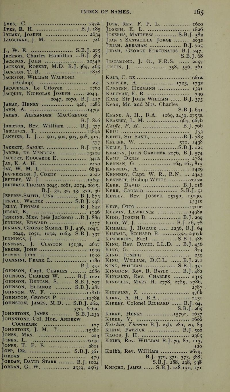 lri3, C 597a ITKS, R. H B.J. 185 IviMEY, Joseph 2634 IZAGUIREE, J, M 746 J., W. E S.B.J.275 Jackson, Charles Hamilton ...B.J. 383 Jackson, John 2254b Jackson, Robert, M.D. B.J. 369, 465 Jackson, T. B 1878 Jackson, William Walrond (Bishop) 231 Jacquemin, Le Citoyen 1760 Jacquin, Nicholas Joseph 2043, 2047, 2070, B.J. 417 Jahay, Henry 926, 1286 Jahn, a 1479c James, Alexander MacGregor B.J. 826 Jameson, Rev. William B.J. 377 Jamie'^on, T 1589a Janvier, L. J.... 501, 502, 503, 508, 513, Jarrett, Samuel B.J. 773 Jarier, de Mendoza 1329a J ALBERT, EDOUARDE E 341a Jay, E. a. H 2430 Jay, W. M. L 683a JEA^'FRESON. j. CORDY 2J22 Jeffrey, W. J 1569! Jefferys,Thomas 2045, 2061, 2074, 2075, BJ. 30. 32, 33> 33a, 36 Jeffrey-Smith, Una B.J. 873 Jekyll, Walter S.B.J. 598 Jelly, Thomas B.J. 842 Jelskt, K 1796 Jenkins, Mrs. (n4e Jackson) ...B.J. 889 Jenkins, Edward 1577 Jenman, George Samuel B.J. 436, 1045, 1049, 1051, 1052, 1063, S.B.J. 337 Jennings, J 4 Jennyns, j. Clayton 1513a, 2607 Jereme, John 1949 Tereme, John ig.;o Joannini, Frank L 1180 BJ. 3SS JOHxNSON, Capt, Charles 2689 Johnson, Charles W B.J. 1021 Johnson, Duncan, S S.B.J. 707 Johnson, Eleanor S.B.J. 287 Johnson, W. F n8ib Johnston, George P 1178a | Johnston, James, M.D. ... S.B.J. 262, ' 370, 646a. Johnstone, James S.B.J.239 Johnstone, Col. Hon. Andrew j Cochrane 177 ; Johnstone, J. M. ? 1558c i Jones, Mrs 223 ! Jones, L. ^6i4a Jones, T. F. E 2811 Jopp, Dr S.B.J. 361 Jordan 479 Jordan, David Starr B.J. 1024 Jordan. G. W 2539, 2563 JosA, Rev, F. P, L 1600 Joseph, E. L 1826 Josephs, Matthew S.B.J. 582 Juan y Santacilla, Jorge 2032 Judah, Abraham B.J. 705 Judah, George Fortunatus B.J. 247, S.B.J. 68 Justamond, j. O., F.R.S 2057 Jl-STIN, J 358, 556, 561 Kalb, C. de 961a Kappler, a 1723, 1732 Karsten, Hermann 1391 Kaufman, E. B 799. Kaye, Sir John William B.J. 375 Kean, Mr. and Mrs. Charles S.B.J. 641 Keane, A. H., B.A. 1069, 2439, 2755a Keasbey, L. M 964, 967b Keiffe, P. H B.J, 76b Keim 3S3 Keith, Sir Basil, B.J. 783 K?:llek, W t;7o, 2438 Kelly, J S.B.J. 225 Kemeys, John Gardner 2076, B.J. 574 Ken5P, Denis 2784 Kennan, G 164,165,815 Kennedy, A 2429 Kennedy.. Capt. W, R., R.N. ... 2343 Kennett, Bishop White 2012a Kerr, David B.J. 118 Kerr, Captain S.B.J. 51 Ketley, Rev. Joseph 1525b, 15290, 1531C Keye, Otto 1700c Keymis, Lawrence 1498a Kidd, Joseph B B.J. 299 Kidd, W. J B.J. 46, 78 Kimball, J, Horace 2236, B.J. 64 Kimball, Richard B 354, 2307b Kimberley, Earl S.B.J. 486 King, Rev. David, LL.D. ... B.J. 456 King, G 874 King, Joseph 259 King, William, D.C.L B.J. 271 King, William S.B.J. 351 Kingdon, Rev. B. Bayly B.J. 482 Kingsley, Rev. Charles 2315 Kingsley, Mary H. 2778, 2785, 2786, 2787 Kingsley, Z 476b Kirby, A. H,, B.A., 2431 Kirkby. Colonel Richard B.J. 94, S.B.J. 265 Kirke, Henry 1579c, 1637 Kirke, V 1606 Kitchin, Thomas B.J. 25b, 28a, 29, 83 Klein, Patrick B.J. 502 Kloos, j. II 2365 Knibb, Rev. William B.J. 79, 80, 113, 120 Knibb, Rev. William 2679, BJ. 370. 37U 373, 388. S.B.J. 288, 298, 538 Knight, James S.B.J. 148-151, 171'