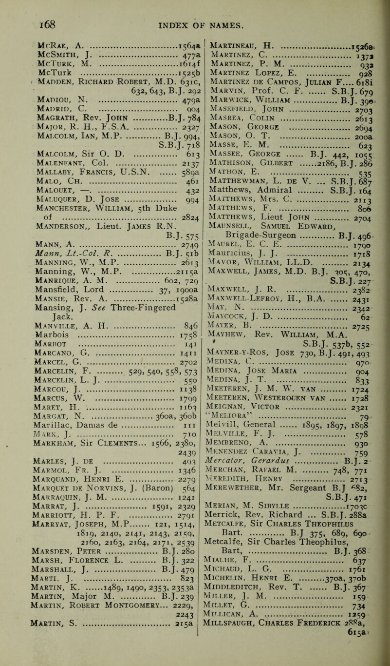 McRae, A. 1564a McSmith, J 477a McTurk, M 1614! McTurk 1525b I Madden, Richard Robert, M.D. 631c, 632,643,6.1.292 Madiou, N 479a Madrid, C 904 Magrath, Rev. John B.J. 784 Major, R. H., F.S.A 2327 Malcolm, Ian, M.P B.J. 994, S.B.J. 718 Malcolm, Sir O. D 613 Malenfant, Col 2137 Mallaby, Francis, U.S.N 589a Malo, Ch 461 Malouet, — 432 Maluquer, D. Jose 994 Manchester, William, 5th Duke of 2824 Manderson,, Lieut. James R.N. B.J. 575 Mann, A 2749 Mann, Lt.-Col. R B.J. 51b Manning, W., M.P 2613 Manning, W., M.P 2115a Manrique, a. M 602, 729 Mansfield, Lord 37, 1900a Mansie, Rev. A 1528a Mansing, J. See Three-Fingered Jack. Manville, a. II 846 Marbois 1758 Marbot 141 Marcano, G 1411 Marcel, G 2702 Marcelin, F 529, 540, 558, 573 Marcelin, L. j 550 Marcou, j 1138 Marcus, W 1799 Maret, II 1163 Margat, N 360a, 360b Marillac, Damas de iii Maric, j. 710 Markham, Sir Clements... 1566, 2380, 2439 Marles, j. de 493 Marmol, Fr. j 1346 Marquand, Henri E 2279 Marquet de Norvins, j. (Baron) 564 Marraquin, j. M 1241 Marrat, j 1591J 2329 Marriott, II. P. F 2791 Marryat, Joseph, M.P 121, 1514, 1819, 2140, 2141, 2143, 2it;9, 2160, 2163, 2164, 2171, 2539 Marsden, Peter B.J. 280 Marsh, Florence L B.J. 322 Marshall, J B.J. 479 Marti, J 823 Martin, K 1489, 1490, 2353, 2353a Martin, Major M. B.J. 239 Martin, Robert Montgomery... 2229, 2243 Martin, S 215a 1526a. 137* 932 I Martineau, H Martinez, C Martinez, P. M Martinez Lopez, E 928 Martinez de Campos, Julian F....6i8i Marvin, Prof. C. F S.B.J. 679 Marwick, William B.J. 390 Masefield, John 2703 Maskea, Colin 2613 Mason, George 2694 Mason, O. T 200a Masse, E. M 623 Massee, George B.J. 442, 1055 Mathison, Gilbert 2186, B.J. 286 M ATHON, E 535 Matthewman, L. de V. ... S.B.J. 687 Matthews, Admiral S.B.J. 164 iVlArTHEWS, Mrs. C 2113 Matthews, F 806 Matthews, Lieut John 2704 Maunsell, Samuel Edward, Brigade-Surgeon B.J. 496- Maurel, E. C. E 1790 Mauricius, J. J 1718 Mayor, William, LL.D 2134 Maxwell, James, M.D. B.J. 305, 470, S.B.J. 227 Maxwell, J. R 2382 Maxwell-Lefroy, II., B.A 2431 ^Jay, N 2342 Maycock, j. D 62 Mayer, B. 2725 Mayhew, Rev. William, M.A. J TD T 537b, 552- Mayner-y-Ros, Jose 730, B.J. 491, 493 Medina, C 970 Medina, Jose Maria 904 Medina, J. T 833 Meeteren, J. M. W. van 1724 xVIeeteren, Westerouen van 1728 Meignan, Victor 2321 ‘Meliora’ 79 Melvill, General 1895, ^897> 1898 Melville, F. J 378 Membreno, a 930 Menendez Caravia, j 759 Mercator, Gerardus B.J. 2 Merchan, Rafael M 748, 771 aIeredith, Henry 2713 Merewether, Mr. Sergeant B.J ^82, S.B.J. 471 Merian, M. Sibylle 1703c Merrick, Rev. Richard ... S.B.J. 288a Metcalfe, Sir Charles Theophilus Bart B.J 375, 689, 690 Metcalfe, Sir Charles Theophilus, Bart, B.J. 368 Mialhe, F 637 Michaud, L. G 1761 Michet.in, Henri E 370a, 370b Middleditch, Rev. T B.J. 367 Miller, J. M 159 Millet, G 734 Millican, a 1259 Millspaugh, Charles Frederick 288a,