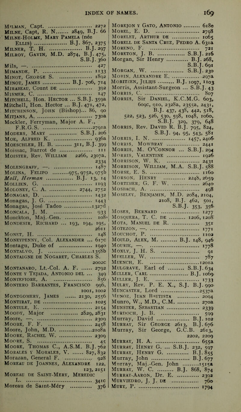 Mn.MAN, Capt 2272 Milne, Capt, R. N 2849, B.J. 66 Milne-Holme, Mary Pamela (n6e Ellis) BJ. 867, 2375 Milner, T. H B.J. 297 Milroy, Gavin, M.D. 2874, BJ. 475, S.B.J. 360 Mils, — 427 Mimande, P 1133 Minot, G?:orge S 1892 Minot, James B.J. 706, 714 Mirabeau, Count de 392 Mismer, C 147 Mitchell, Hon. Hector ... S.B.J. 359a Mitchell, Hon. Hector ... B.J. 471, 472, Mitchinson, John (Bishop)... 86, 90 Mitjans, a 730a Mockler, Ferryman, Major A. F., F.R.G.S 2791a Moders, Mary S.B.J. 206 Moe, Alfred K 936a Moeschler, H. B 311, B.J. 399 Moissac, Barrot de iii Moister, Rev. William 2266, 2307a, 2334 Molengraff, — 1487 Molina, Felipo 975» 975a-> 975° Moll, Herman B.J. 13, 14 Mollien, G 1193 Moloney, C. A 2744, 2752 Monagas, D 1432 Monagas, J. G 1443 Monagas, Jose Tadeo i327d 1 Moncala, J. M 933 Monckton, Maj.-Gen io8*j Mondesir, Richard ... 193, 194, 195, 2611 Monet, H 148 Moneypenny, Col. Alexander ... 617c Montagu, Duke of 1940 Montalvo, J 1358b Montaigne de Nogaret, Charles S. 2002c Montanaro, Lt.-Col. A. F 2792 Monte y T?:jada, Antonio del ... 349 Monteftore, a 856 Montero Barrantes, Francisco 996, 1001,1002 Montgomery, James 2130, 2556 Montirat, de 1025 Montule, E 2154 Moody, Major 2S29, 2831 Moore, — 2309 Moore, F. F 2458 Moore, John, M.D 2108a Moore, Rachel W 2309 Moore, S 45 Moore, Thomas C., A.S.M. B.J. 762 Morales y Morales, V 827, 832 Morazan, General F 928 Moreau de Joannes, Alexandre 122, 123, 2151 Moreau de S.aint-Mery, Meredic I- 341C Moreau de Saint-Mery 376 Morejon y Gato, Antonio 6i8e Morel, E. D 2798 Morelet, Arthur de 1065 Morell de Santa Cruz, Pedro A. 631a Moreno, F 721 Moreton, j. B S.B.J. 216 Morgan, Sir Henry B.J. 268, S.B.J. 691 Morgan, W S.B.J. 230 Morin, Alexandre E 297a Moritzen, Julius B.J. 1097, 1103, Morris, Assistant-Surgeon ... S.B.J. 43 Morris, C 807 Morris, Sir Daniel, K.C.M.G. 603, 609c, 910, 2328a, 2355a, 2431, BJ. 437> 43§» 442, 518, 522, 523, 526, 530, 598, 1048, 1060, S.B.J. 329, 379, 648 Morris, Rev. David R. B.J. 795, 824, S.B.J. 94, 95, 543, 581 Morris, I. N 1457,2406 Morris, Mowbray 2441 Morris, M. O’Connor ... S.B.J. 294 Morris, Valentine 1926 Morrison, W. K 2431 Morrison, William, M.A. S.B.J. 588 Morse, E. S 1160 Morson, Henry 2248, 2659 Mortimer, G. F. W 2640 Mosbach, a 498 Moseley, Benjamin, M.D. 2084,2104, 2108, B.J. 462, 501, S.B.J. 353, 356 Moses, Bernard 1277 Mosquera, T. C. de 1206, i2o8‘ Mota, Manuel de R 351 Motezon, — 1771 Mouchot, P 1102 Mould, Alex, M B.J. 148, 946 Mourie, — 1778 Moxly, j. H. S 91 Mueller, W 787 Muench, E i2oia Mulgrave, Earl of S.B.J. 634 Muller, Carl B.J. 1069 Muller, J. E 1733 Mulry, Rev. P. E. X., S.J. B.J. 990 Muncaster, Lord 2537a AfuNoz, Juan Bautista 2094 Munro, W., M.D., C.M 270a Munster, Sebastian 2339 Murdoch, J. B 599 Murray, David B.J. 102 Murray, Sir George 2613, B.J. 676 Murray, Sir George, G.C.B. 2613, 2202, 2209 Murray, H. A 655a Murray, Henry G. ... S.B.J. 232, 597 Murr.ay, Henry G B.J. 855 Murray, John B.J. 677 Murray, Maj.-Gen. John Murr.ay, W. C B.J. 868, 874 Murray-Aaron, Dr. E 2392 Murviedro, j. j. de 760 Mury, P 1794