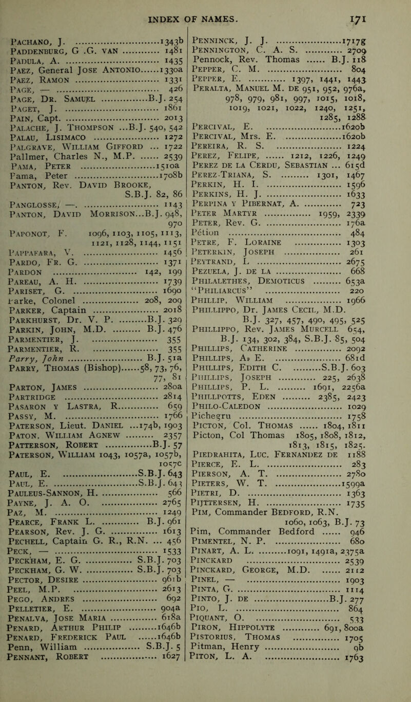 Pachano, J 1343b Paddenburg, G .G. van 1481 Padula, a 1435 Paez, General Jose Antonio 1330a Paez, Ramon 1331 Page, — 426 Page, Dr. Samuel BJ. 254 Paget, J 1861 Pain, Capt 2013 Palache, j. Thompson ...B.J. 540, 542 Palau, Lisimaco 1272 Palgrave, William Gifford ... 1722 Pallmer, Charles N., M.P 2539 Pam A, Peter 1510a Pama, Peter 1708b Panton, Rev. David Brooke, S.B.J. 82, 86 Panglosse, — 1143 Panton, David Morrison...B.J. 948, 970 Paponot, F. 1096, 1103, 1105, 1113, 1121, 1128, 1144,1151 Pappafara, V. . 1456 Pardo, Fr. G. 1371 Pardon Pareau, a. H. . Pariset, G Parke, Colonel 208, 209 Parker, Captain 2018 Parkhurst, Dr. V. P B.J. 329 Parkin, John, M.D B.J. 476 Parmentier, j 355 Parmentier, R 355 Parry, John B.J. 51a Parry, Thomas (Bishop) 58, 73, 76, 77, 81 Parton, James 280a Partridge 2814 Pasaron y Lastra, R 659 Passy, M 1766 Paterson, Lieut. Daniel ...174b, 1903 Paton, William Agnew 2357 Patterson, Robert B.J. 57 Paterson, William 1043, 1057a, 1057b, 10^:70 Paul, E S.B.J. 643 Paul, E S.B.J. 64:5 Pauleus-Sannon, H 566 Payne, J. A. 0 2765 Paz, M 1249 Pearce, Frank L B.J. 961 Pearson, Rev. J. G 1613 Pechell, Captain G. R., R.N. ... 456 Peck, — i533 Peckham, E. G S.B.J. 703 Peckham, G. W S.B.J. 703 Pector, Desire 961b Peel, M.P 2613 Pego, Andres 692 Pelletier, E 904a Penalva, Jose Maria 6i8a Penard, Arthur Philip 1646b Penard, Frederick Paul 1646b Penn, William S.B.J. 5 Pennant, Robert 1627 Penninck, j. j 1717s Pennington, C. A. S 270^ Pennock, Rev. Thomas B.J. iiS Pepper, C. M 804 Pepper, E i397» i44i> *443 Peralta, Manuel M. de 951, 952, 976a, 978, 979» 981, 9975 10155 1018, 1285, 1288 Percival, E 1620b Percival, Mrs. E 1620b Pereira, R. S 1224 Perez, Eelipe, 1212, 1226, 1249 Perez de la Cerdu, Sebastian ... 6i5d Perez-Triana, S 1301, 1467 Perkin, H. 1 1596 Perkins, H. J 1633 Perpina y Pibernat, a 723 Peter Martyr 1959, 2359 Peter, Rev. G 176a Pet ion 484 Petre, F. Loraine 1303 Peterkin, Joseph 261 Peytrand, 1 2675 Pezuela, j. de la 668 Philalethes, Demoticus 653a “Philiarcus” 220 Phillip, William 1966 Phillippo, Dr. James Cecil, M.D. B.J. 3275 4575 490, 4955 525 Phillippo, Rev. James Murcell 654, B.J. 1345 302, 3845 S.B.J. 85, 504 Phillips, Catherine 2092 Phillips, At E 68id Phillips, Edith C S.B.J. 603 Phillips, Joseph 225, 2638 Phillips, P. L 1691, 2256a Phillpotts, P:den 2385, 2423 Philo-Caledon 1029 Pichegru 1758 PicTON, Col. Thomas 1804, 1811 Picton, Col Thomas 1805, 1808, 1812, 1813, 1815, 1825. PlEDRAHITA, LUC. FERN.YNDEZ DE Il88 Pierce, E. L 283 Pierson, A. T 2780 Pieters, W. T 1599a PiETRi, D 1363 Pijttersen, H 1735 PiM, Commander Bedford, R.N. 1060, 1063, B.J. 73 Pirn, Commander Bedford 946 Pimentel, N. P 680 PiNART, A. L 1091, 1491a, 2375a Pinckard 2539 PiNCKARD, George, M.D 2112 PiNEL, — 1903 PiNTA, G 1114 Pinto, J. de B.J. 277 Pio, L 864 Piquant, O 533 PiRON, Hippolyte 691,800a PiSTORius, Thomas 1705 Pitman, Henry 9b PiTON, L. A 1763