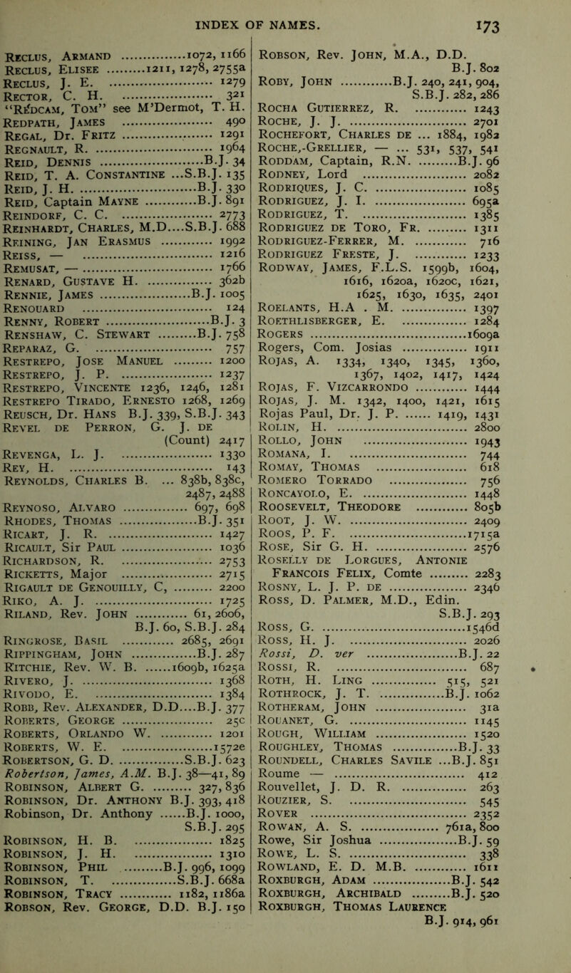Reclus, Armand 1072,1166 Reclus, Elisee 1211,1278,2755a Reclus, J. E 1279 Rector, C. H 321 “RtfDCAM, Tom” see M’Dermot, T. H. Redpath, James 49° Regal, Dr. Fritz 1291 Regnault, R 1964 Reid, Dennis B.J.34 Reid, T, A. Constantine ...S.B.J. 135 Reid, J. H B.J. 330 Reid, Captain Mayne B.J. 891 Reindokf, C. C 2773 Reinhardt, Charles, M.D....S.B.J. 688 Reining, Jan Erasmus 1992 Reiss, — 1216 Remusat, — 1766 Renard, Gustave H 362b Rennie, James B.J. 1005 Renouard 124 Renny, Robert B.J. 3 Renshaw, C. Stewart B.J. 758 Reparaz, G 757 Restrepo, Jose Manuel 1200 Restrepo, j. P 1237 Restrepo, Vincente 1236, 1246, 1281 Restrepo Tirado, Ernesto 1268, 1269 Reusch, Dr. Hans B.J. 339, S.B.J. 343 Revel de Perron, G. J. de (Count) 2417 Revenga, L. j 1330 Rey, H 143 Reynolds, Charles B. ... 838b, 838c, 2487, 2488 Reynoso, Alvaro 697, 698 Rhodes, Thomas B.J. 351 Ricart, j. R 1427 Ricault, Sir Paul 1036 Richardson, R 2753 Ricketts, Major 2715 Rigault de Genouilly, C, 2200 Riko, a. j 1725 Riland, Rev. John 61,2606, B.J. 60, S.B.J. 284 Ringrose, Basil 2685, 2691 Rippingham, John B.J. 287 Ritchie, Rev. W. B 1609b, 1625a Rivero, J 1368 Rivodo, E 1384 Robb, Rev. Alexander, D.D....B.J. 377 Roberts, George 25c Roberts, Orlando W 1201 Roberts, W. E 1572c Robertson, G. D S.B.J. 623 Robertson, James, A.M. B.J. 38—41,89 Robinson, Albert G 327, 836 Robinson, Dr. Anthony B.J. 393,418 Robinson, Dr. Anthony B.J. looo, S.B.J. 295 Robinson, H. B 1825 Robinson, J. H 1310 Robinson, Phil B.J. 996,1099 Robinson, T S.B.J. 668a Robinson, Tracy 1182, 1186a Robson, Rev. George, D.D. B.J. 150 Robson, Rev. John, M.A., D.D. B.J. 802 Roby, John B.J. 240, 241, 904, S.B.J. 282, 286 Rocha Gutierrez, R 1243 Roche, J. J 2701 Rochefort, Charles de ... 1884, 1982 Roche,-Grellier, — ... 531, 537, 541 Roddam, Captain, R.N B.J. 96 Rodney, Lord 2082 Rodriques, j. C 1085 Rodriguez, J. 1 695a Rodriguez, T 1385 Rodriguez de Toro, Fr 1311 Rodriguez-Ferrer, M 716 Rodriguez Freste, J 1233 Rodway, James, F.L.S. 1599b, 1604, 1616, 1620a, 1620c, 1621, 1625, 1630, 1635, 2401 Roelants, H.A . M 1397 Roethlisberger, E 1284 Rogers 1609a Rogers, Com. Josias 1911 Rojas, A. 1334, 1340, 1345, 1360, 1367, 1402, 1417, 1424 Rojas, F. Vizcarrondo 1444 Rojas, J. M. 1342, 1400, 1421, 1615 Rojas Paul, Dr. J. P 1419, 1431 Rolin, H 2800 Rollo, John 1943 Romana, 1 744 Romay, Thomas 618 Romero Torrado 756 Roncayolo, E 1448 Roosevelt, Theodore 805b Root, J. W 2409 Roos, P. F 1715a Rose, Sir G. H 2576 Roselly de Lorgues, Antonie Francois Felix, Comte 2283 Rosny, L. j. P. de 2346 Ross, D. Palmer, M.D., Edin. S.B.J. 293 Ross, G i546d Ross, H. J 2026 Rossi, D. ver B.J. 22 Rossi, R 687 Roth, H. Ling 515, 521 Rothrock, j. T B.J. 1062 Rotheram, John 31a Rol'anet, G 1145 Rough, William 1520 Roughley, Thomas B.J. 33 Roundell, Charles Savile ...B.J. 851 Roume — 412 Rouvellet, J. D. R 263 Rouzier, S 545 Rover 2352 Rowan, A. S 761a, 800 Rowe, Sir Joshua B.J. 59 Rowe, L. S 338 Rowland, E. D. M.B i6n Roxburgh, Adam B.J. 542 Roxburgh, Archibald B.J. 520 Roxburgh, Thomas Laurence B.J. 914, 961