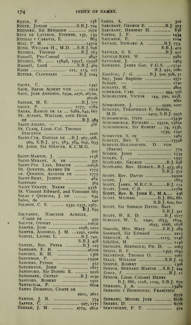 Royce, F 158 Royce, Josiah S.B.J. 724 Rudyerd, Sir Benjamin 1972 Rufz de Lavison, Etienne, 137, 139 Roidiaz y Cara via, E 863 Ruiz, P. M 1471a Rush, William H., M.D. ...S.B.J. 696 Russell, Thomas B.J. 763 Russell, Pro-Consul 2847 Russell, W 1584(1, 1591!, i599<l Russell, Lord S.B.J. 469 Ruste Ill, 113, 117 Rutter, Cloudsley B.J. 1024 Sachs, C 1347 Sack, Baron Albert von 1512 Saco, Jose Antonio, 659a, 2276, 2672a, 2672b Sadler, M. E B.J. 777 Sagot, P i777j 1782 Sagra, Ramon de la ... 628a, 642, 667 St. Albans, William, ioth Duke OF B.J. 985 Saint-Amand, — 488 St. Claii^, Lieut.-Col. Thomas Staunton 2226 Saint-Cyr, Dathan de ...B.J. 967, 968, 969, S.B.J. 371, 583, 584, 692, 693 St. John, Sir Spencer, K.C.M.G. 507 Saint-Martin, J 1158 Saint-Merant, a. de 357 Saint-Pol Lias, Braude 1069b St. Quentin, Alfred De 1775 .:jt. Quentin, Augu.ste de 1775 Saint-Remy, Joseph 484 Saintard 364 Saint-Venant, Barre 435b St. Vincent Edward, 2nd Viscount 685 Salas y Quiroga, J. de 634 Sales, de 240 Salmon, C. S 2332, 23^, 2367, Salvandy, Narcisse Achille, .J.859 Count DE 459 Salvin, Osbert 1069a Samper, Jose 1058, 1210 Samper, Agudelo, J. M. ...1221, 1206a Samuel, Lionel L B.J. 740, S.B.J. 498 Samuel, Rev. Peter B.J. 125 Sanborn, F. B 2670a Sanchez, R. H 1366 Sandeman, P 1549a Sanders, Prince 452 Sanderson, John 1817 Sandford, Sir Daniel K 2216 Sandmark, Gustav B.J. 1030 Sanford, Robert 1501 Santactlia, P 660a Santo Domingo, Comte de 2211, 2611 Santos, J. N 774 Sapper, C 927,1171 Sarbah, J. M 2779, 2812 Sarda, a 31a Sargeant, George E B.J. 373 Sargeant, Herbert H 838 Sarria, j. F 1434 Saulmier, E 1104 Savage, Edward A B.J. 753, S.B.J. 419 Saville, S. E B.J. 997 Saville-Kent, W 598a Savygnac, j 1463 Sawkins, James Gay, F.G.S. ...1574c B.J. 451, 1080 Sawkins, /. G B.J. 50c, 50b, 51 Say, Jean Baptiste 2571 ScHAiK, — 1720 Schantz, M 2805 .>cherzer, Carl 944, 976 SCHOELCHER, VICTOR 144, 520, 2258, 2661 SCHROEDER, J 992a, IOO7 Scholes, Theophilus E. Samuel, M.D 2405, S.B.J. 595b Schomburgk, Otto 1543a Schomburgk, Richard ... 1551a, 1585a Schomburgk, Sir Robert ... 74, 1536, i539» 1545 Schryver, S. de 1465 Schultz, Rev. T 1554b Schultz-Holzhausen, D. von (Baron) 779 ScoBLE, John 1534 ScoLEs, 1 1597 Scotland, George B.J. 698 Scotland, Rev. Horace...B.J. 453, 963 S.B.J. 572 Scott, Rev. David 2490a ^COTT, J 1863 Scott, James, M.R.C.S B.J. 174 Scott, John, C.B 1178a Scott, Rev. R. John E., M.A.... 236 Scott, Michael B.J.880, 88i S.B.J. 600, 601 Scott, Sir Sibbald David, Bart. S.B.J. 321 Scott, W. E. D B.J. 1017 Scruggs, W. L. 1290, 1653, 1654, 1655, 1666, 1678 Seacole, Mrs. Mary S.B.J. 289 Seaward, Sir Edward 2215 Sebillot, a 1115, 1146 Sebillot, M 1146 Seemann, Berthold, Ph. D. ... 1063 Seijas, R. F 1395, 1649 Selfridge, Thomas O 1067 Sells, William S.B.J. 19 Semple, Robert 1306 Senior, Bernard Martin ...S.B.J. 224 Senex, / B.J. ii Senior, Lieut.-Colonel Henry B.J. 886, 1108, 1109, S.B.J. 672 Serrano, J. A 1348a Serrano y Dominguez, Francisco 677b Serrano, Miguel Jose 617b Serres, D 617b Servincent, P. T 519