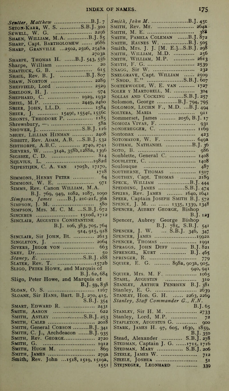 Sentter, Matthew B.J. 7 Seton-Kakk, W. S S.B.J.300 Sewell, W. G 2296 Shaen, William, M.A B.J.85 Sharp, Capt. Bartholomew 2686 Sharp, Granville ...2502,2506,2548a 2703a Sharpe, Thomas H B.J. 543, 556 Sharpe, William 20 Shattuck, G, B 615 Shall, Rev, B. J B.J. 807 Shaw, Norton 2289 Sheffield, Lord 2529 Sheldon, H. J 974 Shephard, C 1929, 1932 Shiel, M.P 2449,2460 Shier, John, LL.D 1584 Shier, J 1549c, i554C, 1556c Shonts, Theodore P 1185 Shrewsbury, — 5^^ Shower, J S.B.J. n6 SHUEY, LILLI.\N HiNMAN 2408 SiBBiTT, Rev. Adam, A.B. ...S.B.J. 532 SiBTHORPE, A.B.C 2740,2741 SlEVERS, W 314a, 358b,1288a, 1396 SiGSBEE, C. D 814 SijLVius, L I982d SlJPESTIJEN, C. A. van 1705b, 17170, 1718 Simmons, ^Henry Peter 64 Simmons, W. E 971 Simms, Rev. Canon William, M.A. B.J. 769, 949, 1082, 1087, 1090 Simpson. James B.J. 2ic-2if, 36a Simpson, ]. M 580 Simpson, Mrs. M. C. M. ...S.B.J. 672 SiNCERUS i5iod,1712 Sinclair, Augustus Const.antine B.J. 106,383,705,764 914, 915, 918 Sinclair, Sir John, Bt 2613 Singleton, J 2064 Sivers, Jegor von 663 Skey, Dr 50 Staney, E S.B.J. 188 Slater, Rev. T 1572b Sligo, Peter Howe, 2nd Marquis of B.J. 62, 684 Sligo, Peter Howe, 2nd Marquis of BJ- 59. 838 Slo.an, O. S 1167 Sloane, Sir Hans, Bart. B.J. 270, 415, S.B.J. 354 Sm.art, Edward R 2431 Smith, Aaron 622 Smith, Astley S.B.J. 253 Smith, Caleb 2018 Smith, General Corson B.J. 341 Smith, C. J., Archdeacon B.J. 935 Smith, Rev. George 2720 Smith, G 1912 Smith, Hugh M 869 Smith, James 279a Smith, Rev. John ...1518, 1519, 1519a, 1551 Smith, John M B.J. 45c Smith, Rev. Mr 264a Smith, M. E 388 Smith, Pamela Coleman B.J. 872 Smith, Raynes W B.J. 505 Smith, Mrs. J. J. [M. E.]...S.B.J. 298 Smith, William, M.D 256 Smith, William, M.P 2613 Smyth, F. G 2539 Snagg, Sir W 232 Snelgrave, Capt. William 2509 “ Snod, E.” S.B.J. 607 Soeterwoude, W. E. van 1727 Soler y Martorell, M 304 Sollas and Cocking S.B.J. 257 Solomon, George B.J. 794, 795 Solomon, Lucien F., M.D. ...B.J. 494 Soltera, Maria 911 Sommerset, James 2056, B.J. 17 SoMOZA Vivas, F 931 bONDEREGGF.R, C I169 Sontonax 423 SOTOM.AYOR, W. F 649a Sotham, Nathaniel B.J. 36 Soto, B 986 Soublette, General C 1408 Soublette, C 1408 Soulouque 487 Southerne, Thomas 1507 Southey, Capt. Thomas 2189 Speck, William B.J. 444 Spedding, James S.B.J. 474 Speirs, Rev. James 1640, 1641 Speer, Captain Joseph Smith B.J. 572 Spence, J. M 1335, i339> ^348 Spencer, Aubrey George, Bishop B.J. 123 Spencer, Aubrey George Bishop B.J. 785, S.B.J. 541 Spencer, J. W. ... S.B.J. 346, 347 Spencer, James 1992a Spencer, Thomas 1991 Spraggs, John Duff B.J. 821 Sprengel, Kurt B.J. 465 Springer, R 779 Sqlter, E. G 898a, 903a, 905, 940, 941 Sqlter, Mrs. M. F 1065 Stahl, Augustin 310 Stanley, Arthur Penrhyn B.J. 381 Stanley, E. G 2639 Stanley, Hon. G. H 2263, 2269 Stanley. StaJJ Commander G., R.N. B.J. 65 Stanley, Sir H. M 2733 Stanley, Lord, M.P 72 Stapleton, Augustus G 900 Stark, J.ames H. 97, 605, 1630, 1859, B.J. 350 Stead, Alexander S.B.J. 278 Stedman, Captain J. G i7i5> 1716 Stedman, Mary S.B.J. 206 Steele, James W 712 Steele, Joshua 51 Stejnegee, Leonhard 339