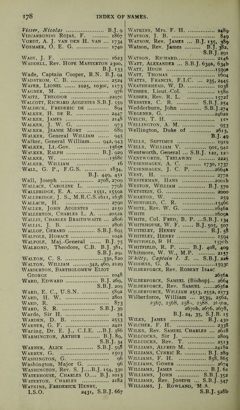 Visser, Nicolas BJ. 9 ViZCAKRONDO ROJAS^ F 1867 VORDT, A. J. VAN DEN H, VAN ... 1734 VOSMAER, O. E. G 1740 Waby, J. F 1623 Waddell, Rev. Hope Masterton 2300, BJ. 133 Wade, Captain Cooper, R.N. B.J. 94 Wadstrom, C. B 2524 Wafer, Lionel 1025, 1030c, 1173 Wagner, M 976 Waitz, Theodor 2297c Walcott, Richard Augustus S.B J. S59 Waldeck, Frederic de 894 Walker, H. de R 2447 Wai.ker, James 2148 Walker, J. W. G 973 Walker, Jeanie Mort 689 Walker, General William 945 Walker, General WTlliam 942,943 Walker, Lt.-Gov 1565c Walker, Ralph B J. 929 Walker, W 1568c Walker, William 16 Wall, G. P., F.G.S 1834, B.J. 449, 451 Wall, Joseph 2708, 2709 Wallace, Caroline L 779b Wallbridge, E. a 155L 1559a Wallbridge, j. S., M.R.C.S.1611, 1638 Wallach, H 2790 Waller, John Augustus 2150 Wallerton, Charles L. A 2052a Wallis, Charles Braithwaite ... 2806 Wallis, J. B 2806 Wallop, Gerard S.B.J. 695 Walpole, Horace 104a Walpole, Maj.-General B.J. 75 Walrond, Theodore, C.B. B.J. 381, S.B.J. 291 WALTON, C. S 330, 820 Walton, William 342, 460, 2129 WARiiURTON, Bartholomew Eliot George 1048 Ward, Edward B.J. 269, S.B.J. 209 Ward, E. C., U.S.N 589a Ward, H. W 2801 Ward, R 873 Ward, S. R S.B.J. 39 Warde, Sir H 54 Warden, D. B 2553 Warner, G. F 2421 Waring, Dr. E. J., C.I.E. ...B.J. 386 Warmington, Arthur B.J. 89, S.B.J. 34 Warner, Alice S.B.J. 598 Warren, G 1503 Washington, G 96 Washington, Major G 96 Washington, Rev. S. J....B.J. 154, 330 Waterhouse, Charles O.... B.j. 1013 Waterton, Charles 2182 Watkins, Frederick Henry, I.S.O. 2431, S.B.J. 667 Watkins, Mrs. F. H 2489- Watson, J. B 849 Watson, Rev. James ... B.J. 135, 389' Watson, Rev. James B.J. 382, S.B.J. 291 Watson, Richard 2146 Watt, Alexander ... S.B.J. 634a, 634b Watt, Hugh i599« Watt, Thomas 1604 Watts, Francis, F.I.C. ... 235,2445 Weatherhead, W. D 1038 Webber, Lieut.-Col 1580 Webber, Rev. R. L i5?2f Webster, C. B S.B.J. 254 Wedderburn, John S.B.J.274 Wegener, G 2462a Welch, T. H ict Wellington, A. M 953 Wellington, Duke of 2613, Wells, Septimus 1919 Wheels, William V 901, 942 Wentworth, General ... S.B.J. 121, 126 Wentworth, Trelawny 2225 W'Esenhagen, a. C 1730, 1737 W'esenhagen, j. C. P 2664a West, H 277a W’esterman, Hans 2001b Weston, William B.J. 570 Wetstein, G 2000 WTiarton, W 259 Whinfield, C. R 1546c WTiite, Rev. WC G 1646a White 1609a White, Col. Fred, B. P. ...S.B.J. 134 Whitehouse, W. F B.J. 505, 507 Whiteley, Henry B.J. 58 Whiteley, Henry 1594 Whitfield,!^ H 157Gb Whitfield, R. P B.J. 408, 409 W^hitmore, W. W., M.P 2157 Whitty, Caftain 1. S. ... S.B.J. 226 WTddess, G. a 1593c WiLBERFORCE, ReV. ROBERT ISAAC 2656a WiLBERFORCE, SaMUEL (Bishop)... 2664 WiLBERFORCE, Rev. SaMUEL 2656a WTlberforce, William 2513, 2552,2573 Wilberforce, William ... 2539, 2562, 2567, 2568, 2581, 2588, 2(>56a, 2670b, 2676, 2678, B.J. 24, 35, S.J.B. 15 Wiles, James B.J. 430 Wilcher, F. H 2338 Wilks, Rev. Samuel Charles ... 2618 WiLLCocKS, Sir J 2809 Willcocks, Rev. T 2513 Williams, Alfred M 2418a Williams, Cynric R B.J. 289 Williams, F. H 858, 865 Williams, Gomer 2674 Williams, James B.J. 61 Williams, John S.B.J.352 Williams, Rev. Jo.seph ... S.B.J. 547 Williams, J. Rowland, M.A. S.B.J. 528b