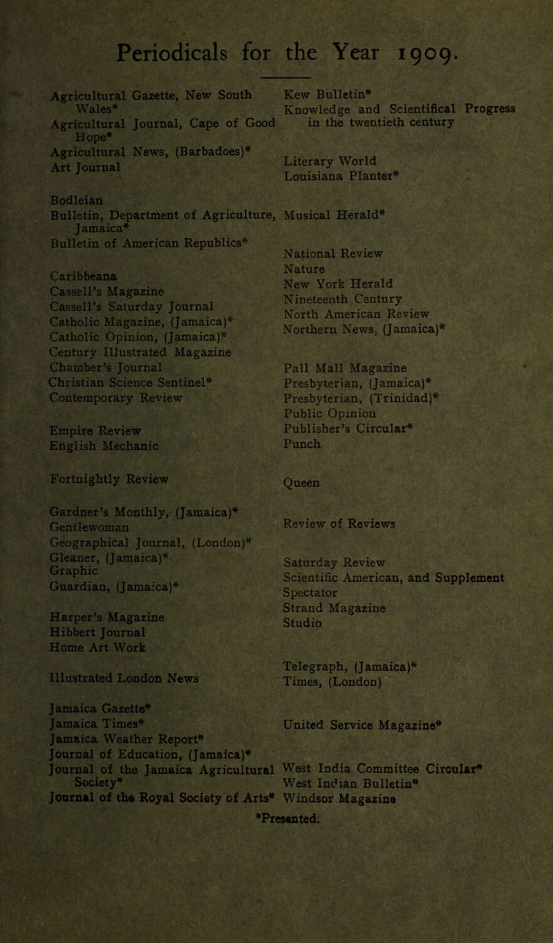 Periodicals for the Year 1909 Agricultural Gazette, New South Wales* Agricultural Journal, Cape of Good Hope* Agricultural News, (Barbadoes)* Art Journal Bodleian Bulletin, Department of Agriculture, Jamaica* Bulletin of American Republics* Caribbeana Cassell’s Magazine Cassell’s Saturday Journal Catholic Magazine, (Jamaica)* Catholic Opinion, (Jamaica)* Century Illustrated Magazine Chamber’s Journal Christian Science Sentinel* Contemporary Review Empire Review English Mechanic Fortnightly Review Kew Bulletin* Knowledge and Scientifical Progress in the twentieth century Literary World Louisiana Planter* Musical Herald* National Review Nature New York Herald Nineteenth Century North American Review Northern News, (Jamaica)* Pall Mall Magazine Presbyterian, (Jamaica)* Presbyterian, (Trinidad)* Public Opinion Publisher’s Circular* Punch Queen Gardner’s Monthly, (Jamaica)* Gentlewoman Geographical Journal, (London)* Gleaner, (Jamaica)* Graphic Guardian, (Jamaica)* Harper’s Magazine Hibbert Journal Home Art Work Illustrated London News Review of Reviews Saturday Review Scientific American, and Supplement Spectator Strand Magazine Studio Telegraph, (Jamaica)* Times, (London) Jamaica Gazette* Jamaica Times* United Service Magazine* Jamaica Weather Report* Journal of Education, (Jamaica)* Journal of the Jamaica Agricultural West India Committee Circular* Society* West Indian Bulletin* Journal of the Royal Society of Arts* Windsor Magazine ♦Presented.