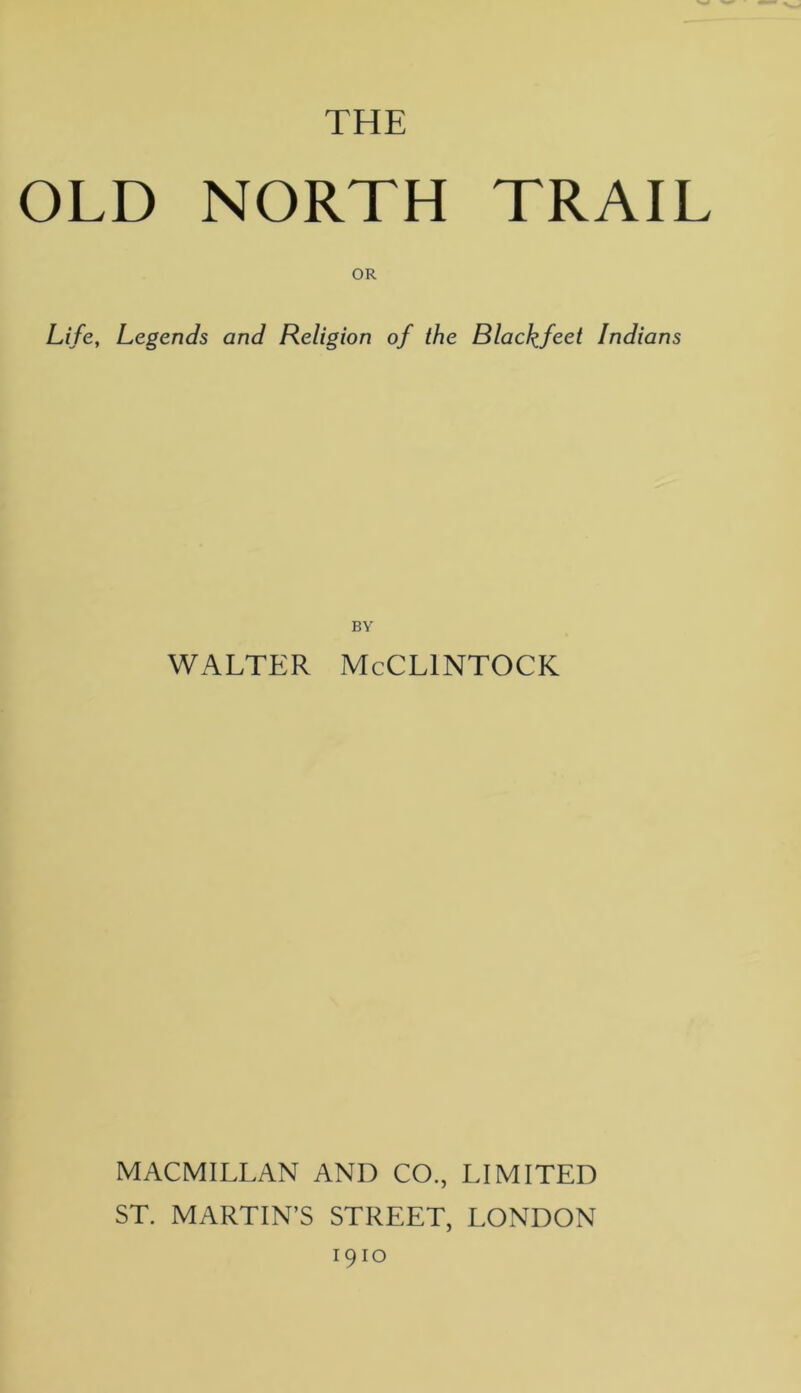 THE OLD NORTH TRAIL OR Life, Legends and Religion of the Blackfeet Indians BY WALTER McCLINTOCK MACMILLAN AND CO., LIMITED ST. MARTIN’S STREET, LONDON 1910