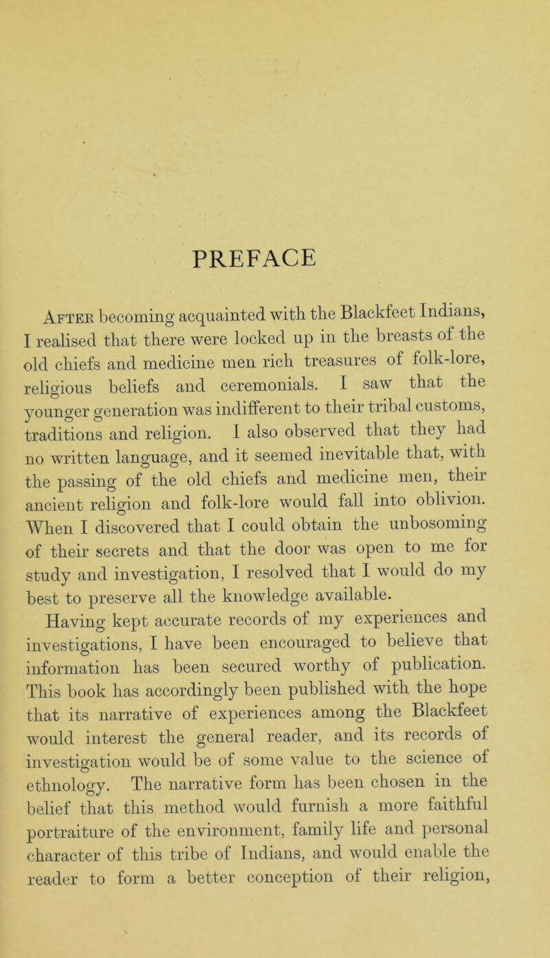 PREFACE After becoming acquainted with the Blackfeet Indians, I realised that there were locked up in the breasts of the old chiefs and medicine men rich treasures of folk-lore, religious beliefs and ceremonials. I saw that the younger generation was indifferent to their tribal customs, traditions and religion. I also observed that they had no written language, and it seemed inevitable that, with the passing of the old chiefs and medicine men, theii ancient religion and folk-lore would fall into oblivion. When I discovered that I could obtain the unbosoming of their secrets and that the door was open to me for study and investigation, I resolved that I would do my best to preserve all the knowledge available. Having kept accurate records of my experiences and investigations, I have been encouraged to believe that information has been secured worthy of publication. This book has accordingly been published with the hope that its narrative of experiences among the Blackfeet would interest the general reader, and its records of investio-ation would be of some value to the science of o . ethnology. The narrative form has been chosen m the belief that this method would furnish a more faithful portraiture of the environment, family life and personal character of this tribe of Indians, and would enable the reader to form a better conception of their religion,