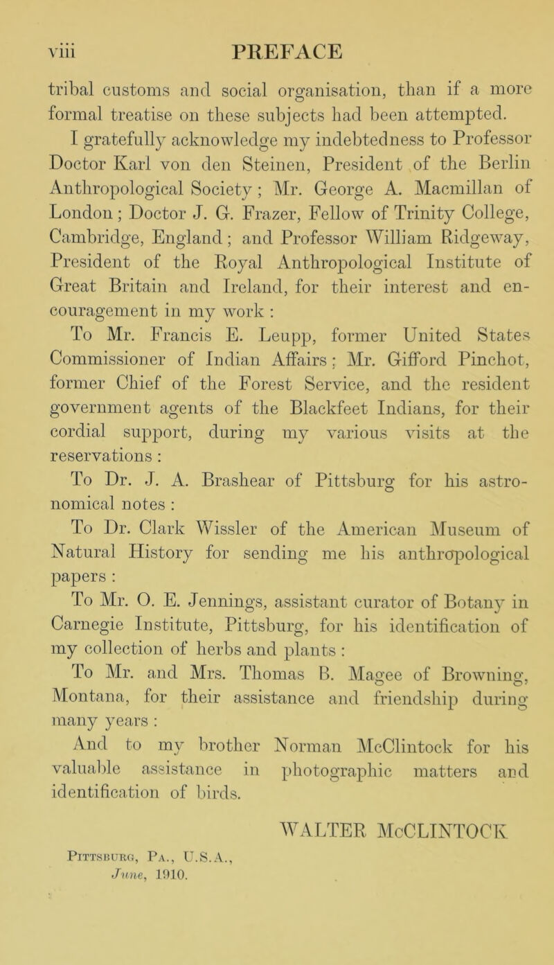 tribal customs and social organisation, than if a more formal treatise on these subjects had been attempted. I gratefully acknowledge my indebtedness to Professor Doctor Karl von den Steinen, President of the Berlin Anthropological Society ; Mr. George A. Macmillan of London; Doctor J. G. Frazer, Fellow of Trinity College, Cambridge, England; and Professor William Ridgeway, President of the Royal Anthropological Institute of Great Britain and Ireland, for their interest and en- couragement in my work : To Mr. Francis E. Leupp, former United States Commissioner of Indian Affairs: Mr. Gifford Pinchot, former Chief of the Forest Service, and the resident government agents of the Blackfeet Indians, for their cordial support, during my various visits at the reservations : To Dr. J. A. Brashear of Pittsburg for his astro- nomical notes : To Dr. Clark Wissler of the American Museum of Natural History for sending me his anthropological papers : To Mr. O. E. Jennings, assistant curator of Botany in Carnegie Institute, Pittsburg, for his identification of my collection of herbs and plants : To Mr. and Mrs. Thomas B. Magee of Browning O O7 Montana, for their assistance and friendship during many years : And to my brother Norman McClintock for his valuable assistance in photographic matters and identification of birds. WALTER McCLINTOCK Pittsburg, Pa., U.S.A., June, 1910.