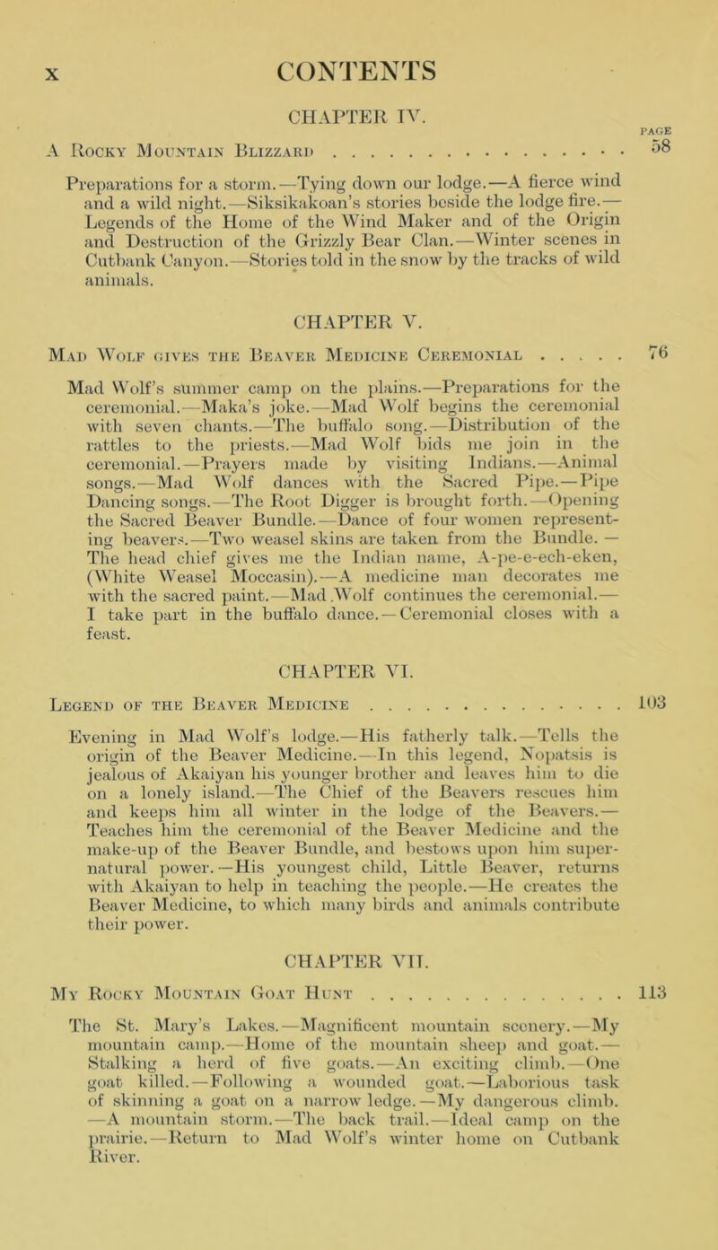 CHAPTER TV. A Rocky Mountain Blizzard Preparations for a storm.—Tying down our lodge.—A fierce wind and a wild night.—Siksikakoan’s stories beside the lodge fire.— Legends of the Home of the Wind Maker and of the Origin and Destruction of the Grizzly Bear Clan.—Winter scenes in Cutbank Canyon.—Stories told in the snow by the tracks of wild animals. CHAPTER V. Mad Wolf gives the Beaver Medicine Ceremonial Mad Wolf’s summer camp on the plains.—Preparations for the ceremonial.—Maka’s joke.—Mad Wolf begins the ceremonial with seven chants.—The buffalo song.—Distribution of the rattles to the priests.—Mad Wolf bids me join in the ceremonial.—Prayers made by visiting Indians.—Animal songs.—Mad Wolf dances with the Sacred Pipe. — Pipe Dancing songs.—The Root Digger is brought forth.—Opening the Sacred Beaver Bundle.—Dance of four women represent- ing beavers.—Two weasel skins are taken from the Bundle. — The head chief gives me the Indian name, A-pe-e-ech-eken, (White Weasel Moccasin).—A medicine man decorates me with the sacred paint.-—Mad .Wolf continues the ceremonial.— I take part in the buffalo dance. —Ceremonial closes with a feast. CHAPTER VI. Legend of the Beaver Medicine Evening in Mad Wolf’s lodge.—His fatherly talk.—Tells the origin of the Beaver Medicine.-—In this legend, Nopatsis is jealous of Akaiyan his younger brother and leaves him to die on a lonely island.—The Chief of the Beavers rescues him and keeps him all winter in the lodge of the Beavers.— Teaches him the ceremonial of the Beaver Medicine and the make-up of the Beaver Bundle, and bestows upon him super- natural power.—His youngest child, Little Beaver, returns with Akaiyan to help in teaching the people.—He creates the Beaver Medicine, to which many birds and animals contribute their power. CHAPTER VII. My Rocky Mountain Goat Hunt The St. Mary’s Lakes.—Magnificent mountain scenery.—My mountain camp.—Home of the mountain sheep and goat.— Stalking a herd of five goats.—An exciting climb.—One goat killed.—Following a wounded goat.—Laborious task of skinning a goat on a narrow ledge. —My dangerous climb. —A mountain storm.—The back trail.—Ideal camp on the prairie.—Return to Mad Wolf’s winter home on Cutbank River.