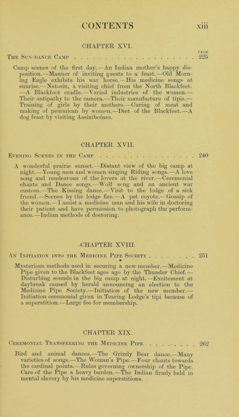 CHAPTER XVI. PAGE The Sun-dance Camp 225 Camp scenes of the first day.—An Indian mother’s happy dis- position.—Manner of inviting guests to a feast.—Old Morn- ing Eagle exhibits his war horse. — His medicine songs at sunrise.—Natosin, a visiting chief from the North Blackfeet. ■—A Blackfoot cradle.—Varied industries of the women.— Their antipathy to the camera.—Their manufacture of tipis.— Training of girls by their mothers.—Curing of meat and making of pemmican by women.—Diet of the Blackfeet.—A dog feast by visiting Assiniboines. CHAPTER XVII. Evening Scenes in the Camp 240 A wonderful prairie sunset.—Distant view of the big camp at night.—Young men and women singing Riding songs.—A love song and rendezvous of the lovers at the river.—Ceremonial chants and Dance songs.—Wolf song and an ancient war custom.—The Kissing dance.—Visit to the lodge of a sick friend.—Scenes by the lodge fire.—A pet coyote.—Gossip of the women.—I assist a medicine man and his wife in doctoring their patient and have permission to photograph the perform- ance.—Indian methods of doctoring. ■CHAPTER XVIII. An Initiation into the Medicine Pipe Society 251 • Mysterious methods used in securing a new member.—Medicine Pipe given to the Blackfeet ages ago by the Thunder Chief.— Disturbing sounds in the big camp at night.—Excitement at daybreak caused by herald announcing an election to the Medicine Pipe Society.—Initiation of the new member.— Initiation ceremonial given in Tearing Lodge’s tipi because of a superstition.—Large fee for membership. CHAPTER XIX. Ceremonial Transferring the Medicine Pipe ......... 2(12 Bird and animal dances.—The Grizzly Bear dance.—Many varieties of songs.—The Woman’s Pipe.—Four chants towards the cardinal points.—Rules governing ownership of the Pipe. Care of the Pipe a heavy burden.—The Indian firmly held in mental slavery by his medicine superstitions.