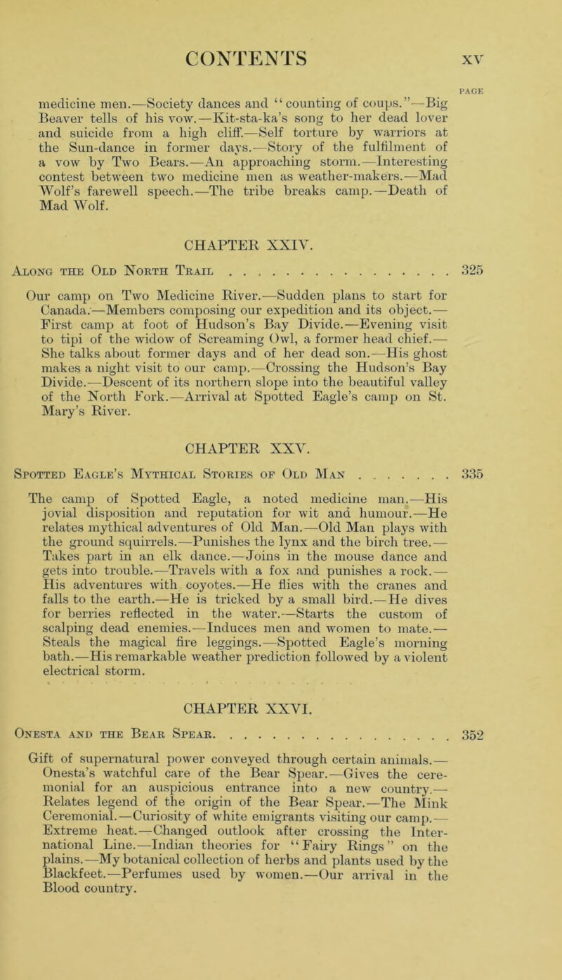PAGE medicine men.—Society dances and “counting of coups.”—Big Beaver tells of his vow.—Kit-sta-ka’s song to her dead lover and suicide from a high cliff.—Self torture by warriors at the Sun-dance in former days.—Story of the fulfilment of a vow by Two Bears.—An approaching storm.—Interesting contest between two medicine men as weather-makers.—Mad Wolf’s farewell speech.—The tribe breaks camp.—Death of Mad Wolf. CHAPTER XXIV. Along the Old North Trail 325 Our camp on Two Medicine River.—Sudden plans to start for Canada.—Members composing our expedition and its object.— First camp at foot of Hudson’s Bay Divide.—Evening visit to tipi of the widow of Screaming Owl, a former head chief.— She talks about former days and of her dead son.-—His ghost makes a night visit to our camp.—Crossing the Hudson’s Bay Divide.-—Descent of its northern slope into the beautiful valley of the North Fork.—Arrival at Spotted Eagle’s camp on St. Mary’s River. CHAPTER XXV. Spotted Eagle’s Mythical Stories op Old Man 335 The camp of Spotted Eagle, a noted medicine man.-—His jovial disposition and reputation for wit and humour.—He relates mythical adventures of Old Man.—Old Man plays with the ground squirrels.—Punishes the lynx and the birch tree.— Takes part in an elk dance.—Joins in the mouse dance and gets into trouble.—Travels with a fox and punishes a rock.— His adventures with coyotes.—He flies with the cranes and falls to the earth.—He is tricked by a small bird.—He dives for berries reflected in the water.—Starts the custom of scalping dead enemies.—Induces men and women to mate.— Steals the magical fire leggings.—Spotted Eagle’s morning bath.—His remarkable weather prediction followed by a violent electrical storm. CHAPTER XXVI. Onesta and the Bear Spear 352 Gift of supernatural power conveyed through certain animals.— Onesta’s watchful care of the Bear Spear.—Gives the cere- monial for an auspicious entrance into a new country.— Relates legend of the origin of the Bear Spear.—The Mink Ceremonial.—Curiosity of white emigrants visiting our camp.— Extreme heat.—Changed outlook after crossing the Inter- national Line.—Indian theories for “Fairy Rings” on the plains.—My botanical collection of herbs and plants used by the Blackfeet.—Perfumes used by women.—Our arrival in the Blood country.