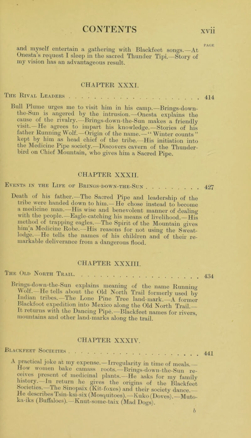 XVII and myself entertain a gathering with Blackfeet songs.—At Onesta’s request I sleep in the sacred Thunder Tipi.—Story of my vision has an advantageous result. CHAPTER XXXI. The Rival Leaders 4J4 Bull Plume urges me to visit him in his camp.—Brings-down- the-Sun is angered by the intrusion.—Onesta explains the cause of the rivalry.—Brings-down-the-Sun makes a friendly visit. He agrees to impart his knowledge. — Stories of his father Running Wolf.—Origin of the name. — “Winter counts” kept by him as head chief of the tribe.—His initiation into the Medicine Pipe society.—-Discovers cavern of the Thunder- bird on Chief Mountain, who gives him a Sacred Pipe. CHAPTER XXXII. Events in the Life of Brinos-down-the-Sun 427 Death of his father.—The Sacred Pipe and leadership of the tribe were handed down to him.— He chose instead to become a medicine man. His wise and benevolent manner of dealing with the people.—Eagle-catching his means of livelihood. —His method of trapping eagles.—The Spirit of the Mountain gives hnn'a Medicine Robe.—His reasons for not using the Sweat- lodge.—He tells the names of his children and of their re- markable deliverance from a dangerous flood. CHAPTER XXXIII. The Old North Trail Brings-down-the-Sun explains meaning of the name Running Wolf.—He tells about the Old North Trail formerly used by Indian tribes.—The Lone Pine Tree land mark.—A former Blackfoot expedition into Mexico along the Old North Trail.— It 1 etui ns with t he Dancing Pipe.—Blackfeet names for rivers mountains and other land-marks along the trail. CHAPTER XXXIV. Blackfeet Societies A practical joke at my expense.—Irregularity in time of meals.— How women bake camass roots.—Brings-down-the-Sun re- ceives present of medicinal plants.—He asks for my family history.—In return he gives the origins of the Blackfeet Societies. —1 he Smopaix (Kit-foxes) and their society dance He describesTsm-ksi-six(Mosquitoes).—Kuko(Doves).—Muto- ka-iks (Buffaloes).—Knut-some-taix (Mad Dogs). I,