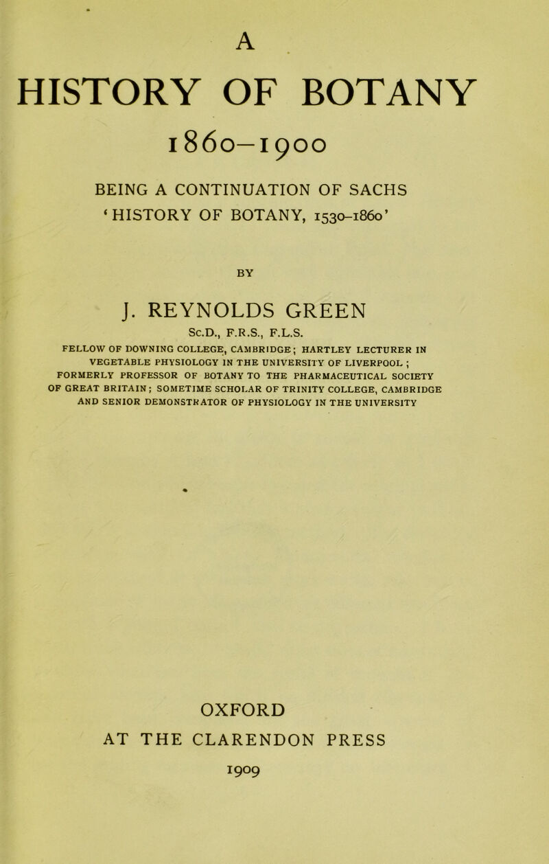 A HISTORY OF BOTANY 1860—1900 BEING A CONTINUATION OF SACHS ‘HISTORY OF BOTANY, 1530-1860’ BY J. REYNOLDS GREEN Sc.D., F.R.S., F.L.S. FELLOW OF DOWNING COLLEGE, CAMBRIDGE; HARTLEY LECTURER IN VEGETABLE PHYSIOLOGY IN THE UNIVERSITY OF LIVERPOOL ; FORMERLY PROFESSOR OF BOTANY TO THE PHARMACEUTICAL SOCIETY OF GREAT BRITAIN ; SOMETIME SCHOLAR OF TRINITY COLLEGE, CAMBRIDGE AND SENIOR DEMONSTRATOR OF PHYSIOLOGY IN THE UNIVERSITY OXFORD AT THE CLARENDON PRESS 1909