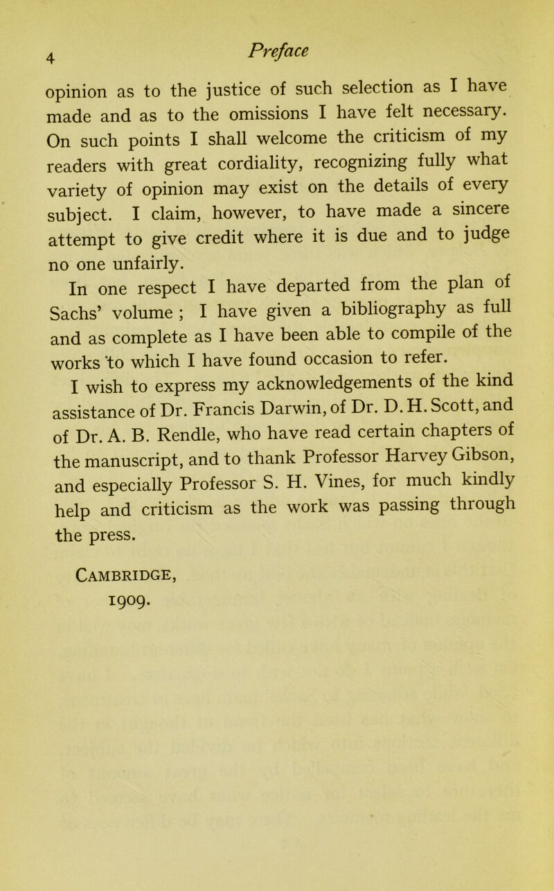 opinion as to the justice of such selection as I have made and as to the omissions I have felt necessary. On such points I shall welcome the criticism of my readers with great cordiality, recognizing fully what variety of opinion may exist on the details of every subject. I claim, however, to have made a sincere attempt to give credit where it is due and to judge no one unfairly. In one respect I have departed from the plan of Sachs’ volume ; I have given a bibliography as full and as complete as I have been able to compile of the works to which I have found occasion to refer. I wish to express my acknowledgements of the kind assistance of Dr. Francis Darwin, of Dr. D. H. Scott, and of Dr. A. B. Rendle, who have read certain chapters of the manuscript, and to thank Professor Harvey Gibson, and especially Professor S. H. Vines, for much kindly help and criticism as the work was passing through the press. Cambridge, 1909.