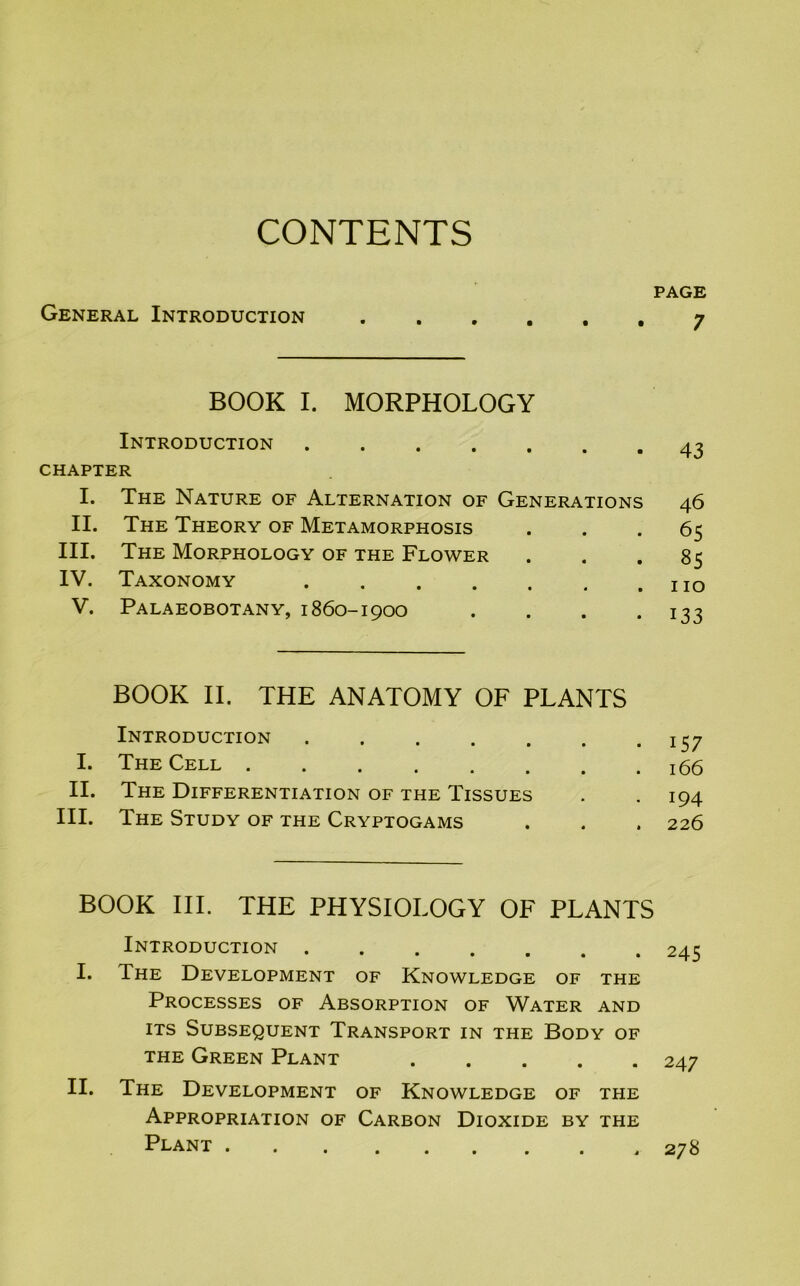 CONTENTS PAGE General Introduction 7 BOOK I. MORPHOLOGY Introduction 43 CHAPTER I. The Nature of Alternation of Generations 46 II. The Theory of Metamorphosis ... 65 III. The Morphology of the Flower ... 85 IV. Taxonomy V. Palaeobotany, 1860-1900 . . . .133 BOOK II. THE ANATOMY OF PLANTS Introduction 157 I. The Cell 166 II. The Differentiation of the Tissues . . 194 III. The Study of the Cryptogams . . . 226 BOOK III. THE PHYSIOLOGY OF PLANTS Introduction 245 I. The Development of Knowledge of the Processes of Absorption of Water and its Subsequent Transport in the Body of the Green Plant 247 II. The Development of Knowledge of the Appropriation of Carbon Dioxide by the Plant 278