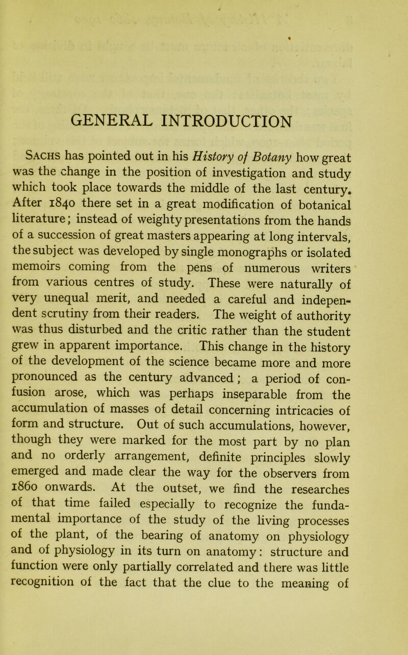 GENERAL INTRODUCTION Sachs has pointed out in his History of Botany how great was the change in the position of investigation and study which took place towards the middle of the last century. After 1840 there set in a great modification of botanical literature; instead of weighty presentations from the hands of a succession of great masters appearing at long intervals, the subject was developed by single monographs or isolated memoirs coming from the pens of numerous writers from various centres of study. These were naturally of very unequal merit, and needed a careful and indepen- dent scrutiny from their readers. The weight of authority was thus disturbed and the critic rather than the student grew in apparent importance. This change in the history of the development of the science became more and more pronounced as the century advanced; a period of con- fusion arose, which was perhaps inseparable from the accumulation of masses of detail concerning intricacies of form and structure. Out of such accumulations, however, though they were marked for the most part by no plan and no orderly arrangement, definite principles slowly emerged and made clear the way for the observers from i860 onwards. At the outset, we find the researches of that time failed especially to recognize the funda- mental importance of the study of the living processes of the plant, of the bearing of anatomy on physiology and of physiology in its turn on anatomy: structure and function were only partially correlated and there was little recognition of the fact that the clue to the meaning of
