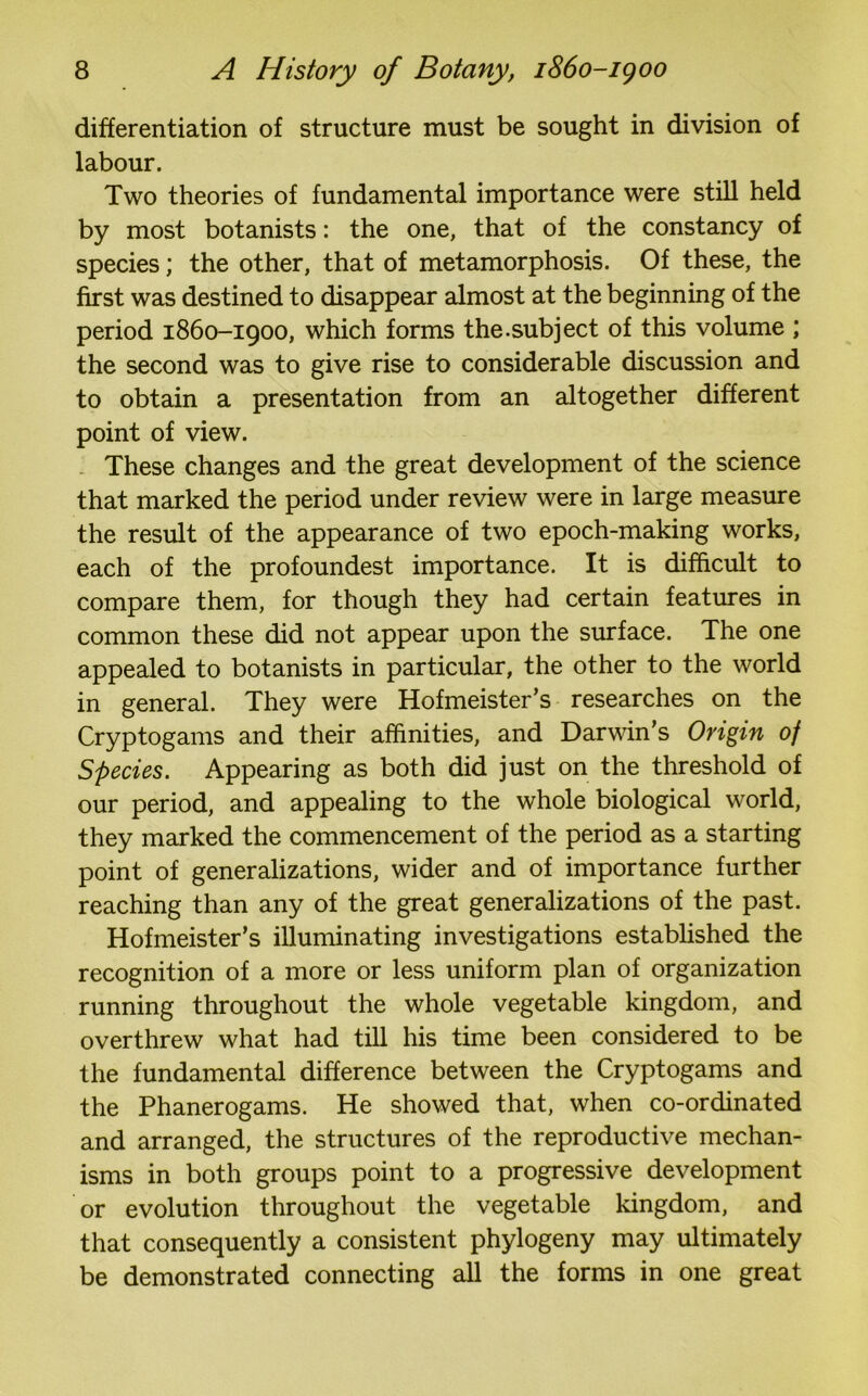 differentiation of structure must be sought in division of labour. Two theories of fundamental importance were still held by most botanists: the one, that of the constancy of species; the other, that of metamorphosis. Of these, the first was destined to disappear almost at the beginning of the period 1860-1900, which forms the.subject of this volume ; the second was to give rise to considerable discussion and to obtain a presentation from an altogether different point of view. These changes and the great development of the science that marked the period under review were in large measure the result of the appearance of two epoch-making works, each of the profoundest importance. It is difficult to compare them, for though they had certain features in common these did not appear upon the surface. The one appealed to botanists in particular, the other to the world in general. They were Hofmeister’s researches on the Cryptogams and their affinities, and Darwin’s Origin of Species. Appearing as both did just on the threshold of our period, and appealing to the whole biological world, they marked the commencement of the period as a starting point of generalizations, wider and of importance further reaching than any of the great generalizations of the past. Hofmeister’s illuminating investigations established the recognition of a more or less uniform plan of organization running throughout the whole vegetable kingdom, and overthrew what had till his time been considered to be the fundamental difference between the Cryptogams and the Phanerogams. He showed that, when co-ordinated and arranged, the structures of the reproductive mechan- isms in both groups point to a progressive development or evolution throughout the vegetable kingdom, and that consequently a consistent phylogeny may ultimately be demonstrated connecting all the forms in one great