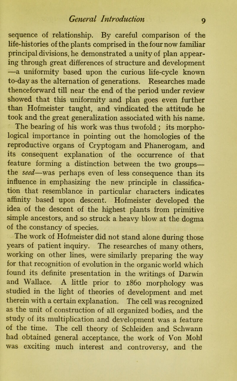 sequence of relationship. By careful comparison of the life-histories of the plants comprised in the four now familiar principal divisions, he demonstrated a unity of plan appear- ing through great differences of structure and development —a uniformity based upon the curious life-cycle known to-day as the alternation of generations. Researches made thenceforward till near the end of the period under review showed that this uniformity and plan goes even further than Hofmeister taught, and vindicated the attitude he took and the great generalization associated with his name. The bearing of his work was thus twofold ; its morpho- logical importance in pointing out the homologies of the reproductive organs of Cryptogam and Phanerogam, and its consequent explanation of the occurrence of that feature forming a distinction between the two groups— the seed—was perhaps even of less consequence than its influence in emphasizing the new principle in classifica- tion that resemblance in particular characters indicates affinity based upon descent. Hofmeister developed the idea of the descent of the highest plants from primitive simple ancestors, and so struck a heavy blow at the dogma of the constancy of species. The work of Hofmeister did not stand alone during those years of patient inquiry. The researches of many others, working on other lines, were similarly preparing the way for that recognition of evolution in the organic world which found its definite presentation in the writings of Darwin and Wallace. A little prior to i860 morphology was studied in the light of theories of development and met therein with a certain explanation. The cell was recognized as the unit of construction of all organized bodies, and the study of its multiplication and development was a feature of the time. The cell theory of Schleiden and Schwann had obtained general acceptance, the work of Von Mohl was exciting much interest and controversy, and the