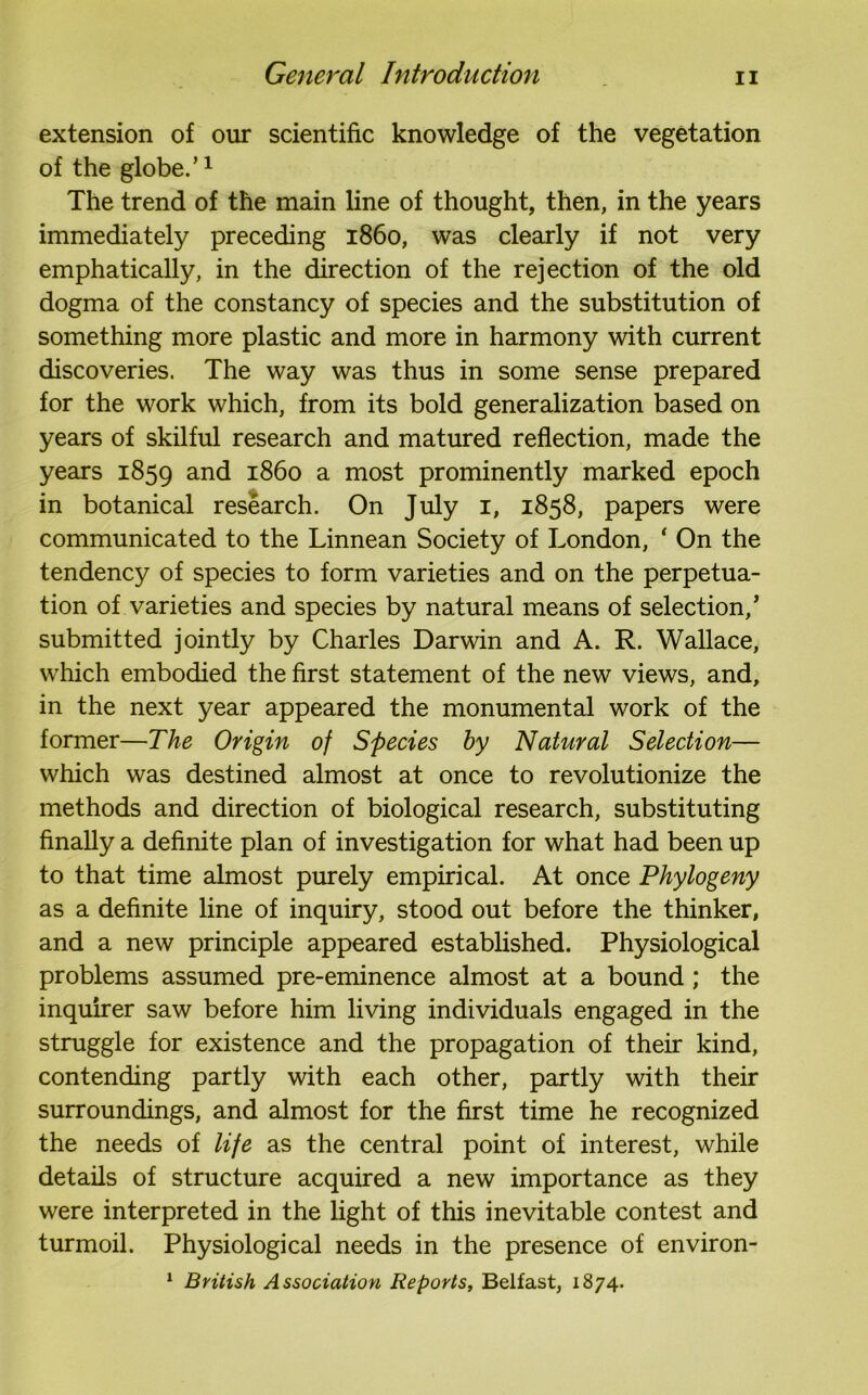 extension of our scientific knowledge of the vegetation of the globe.’1 The trend of the main line of thought, then, in the years immediately preceding i860, was clearly if not very emphatically, in the direction of the rejection of the old dogma of the constancy of species and the substitution of something more plastic and more in harmony with current discoveries. The way was thus in some sense prepared for the work which, from its bold generalization based on years of skilful research and matured reflection, made the years 1859 and i860 a most prominently marked epoch in botanical research. On July 1, 1858, papers were communicated to the Linnean Society of London, * On the tendency of species to form varieties and on the perpetua- tion of varieties and species by natural means of selection,’ submitted jointly by Charles Darwin and A. R. Wallace, which embodied the first statement of the new views, and, in the next year appeared the monumental work of the former—The Origin of Species by Natural Selection— which was destined almost at once to revolutionize the methods and direction of biological research, substituting finally a definite plan of investigation for what had been up to that time almost purely empirical. At once Phytogeny as a definite line of inquiry, stood out before the thinker, and a new principle appeared established. Physiological problems assumed pre-eminence almost at a bound; the inquirer saw before him living individuals engaged in the struggle for existence and the propagation of their kind, contending partly with each other, partly with their surroundings, and almost for the first time he recognized the needs of life as the central point of interest, while details of structure acquired a new importance as they were interpreted in the light of this inevitable contest and turmoil. Physiological needs in the presence of environ- 1 British Association Reports, Belfast, 1874.