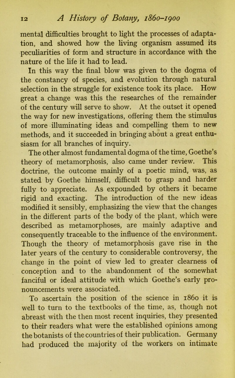 mental difficulties brought to light the processes of adapta- tion, and showed how the living organism assumed its peculiarities of form and structure in accordance with the nature of the life it had to lead. In this way the final blow was given to the dogma of the constancy of species, and evolution through natural selection in the struggle for existence took its place. How great a change was this the researches of the remainder of the century will serve to show. At the outset it opened the way for new investigations, offering them the stimulus of more illuminating ideas and compelling them to new methods, and it succeeded in bringing about a great enthu- siasm for all branches of inquiry. The other almost fundamental dogma of the time, Goethe’s theory of metamorphosis, also came under review. This doctrine, the outcome mainly of a poetic mind, was, as stated by Goethe himself, difficult to grasp and harder fully to appreciate. As expounded by others it became rigid and exacting. The introduction of the new ideas modified it sensibly, emphasizing the view that the changes in the different parts of the body of the plant, which were described as metamorphoses, are mainly adaptive and consequently traceable to the influence of the environment. Though the theory of metamorphosis gave rise in the later years of the century to considerable controversy, the change in the point of view led to greater clearness of conception and to the abandonment of the somewhat fanciful or ideal attitude with which Goethe’s early pro- nouncements were associated. To ascertain the position of the science in i860 it is well to turn to the textbooks of the time, as, though not abreast with the then most recent inquiries, they presented to their readers what were the established opinions among the botanists of the countries of their publication. Germany had produced the majority of the workers on intimate