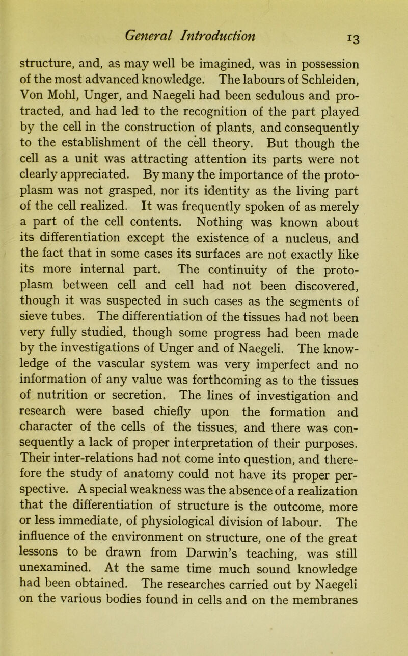 structure, and, as may well be imagined, was in possession of the most advanced knowledge. The labours of Schleiden, Von Mohl, Unger, and Naegeli had been sedulous and pro- tracted, and had led to the recognition of the part played by the cell in the construction of plants, and consequently to the establishment of the cell theory. But though the cell as a unit was attracting attention its parts were not clearly appreciated. By many the importance of the proto- plasm was not grasped, nor its identity as the living part of the cell realized. It was frequently spoken of as merely a part of the cell contents. Nothing was known about its differentiation except the existence of a nucleus, and the fact that in some cases its surfaces are not exactly like its more internal part. The continuity of the proto- plasm between cell and cell had not been discovered, though it was suspected in such cases as the segments of sieve tubes. The differentiation of the tissues had not been very fully studied, though some progress had been made by the investigations of Unger and of Naegeli. The know- ledge of the vascular system was very imperfect and no information of any value was forthcoming as to the tissues of nutrition or secretion. The lines of investigation and research were based chiefly upon the formation and character of the cells of the tissues, and there was con- sequently a lack of proper interpretation of their purposes. Their inter-relations had not come into question, and there- fore the study of anatomy could not have its proper per- spective. A special weakness was the absence of a realization that the differentiation of structure is the outcome, more or less immediate, of physiological division of labour. The influence of the environment on structure, one of the great lessons to be drawn from Darwin’s teaching, was still unexamined. At the same time much sound knowledge had been obtained. The researches carried out by Naegeli on the various bodies found in cells and on the membranes