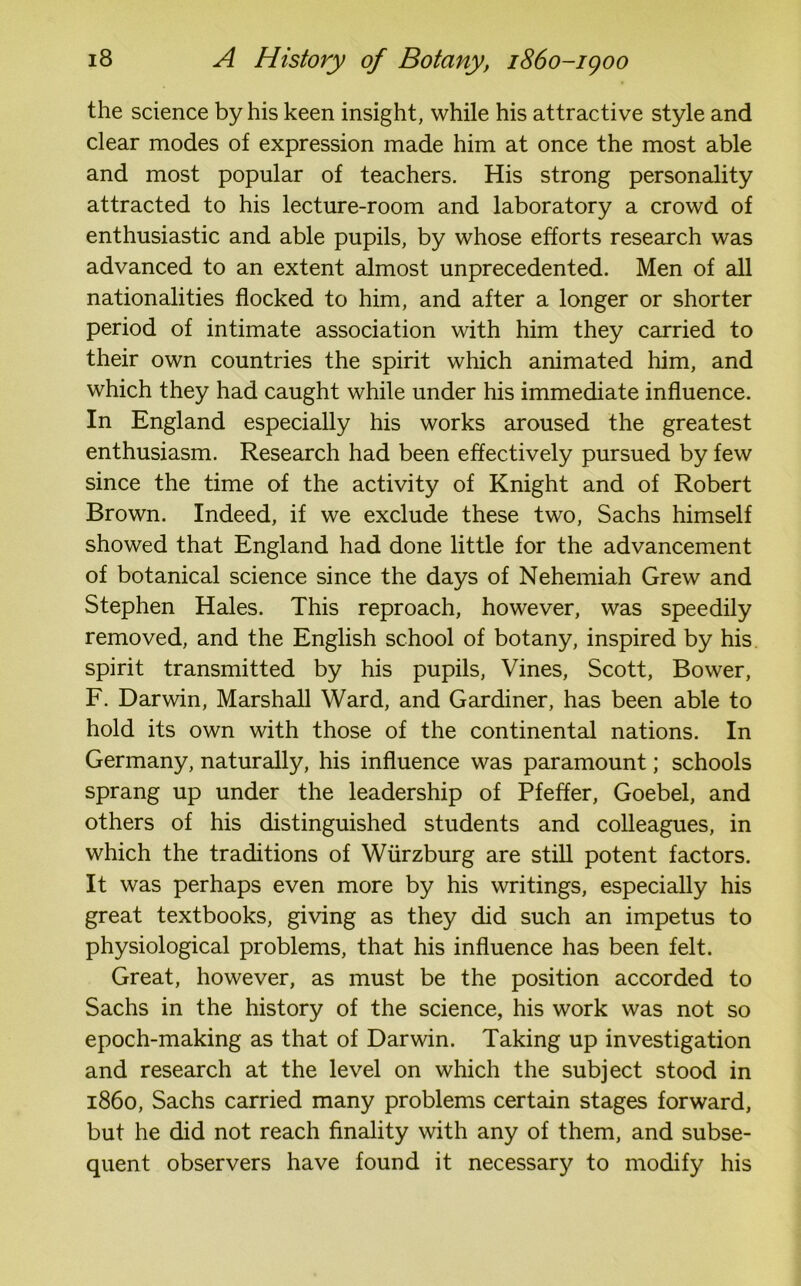 the science by his keen insight, while his attractive style and clear modes of expression made him at once the most able and most popular of teachers. His strong personality attracted to his lecture-room and laboratory a crowd of enthusiastic and able pupils, by whose efforts research was advanced to an extent almost unprecedented. Men of all nationalities flocked to him, and after a longer or shorter period of intimate association with him they carried to their own countries the spirit which animated him, and which they had caught while under his immediate influence. In England especially his works aroused the greatest enthusiasm. Research had been effectively pursued by few since the time of the activity of Knight and of Robert Brown. Indeed, if we exclude these two, Sachs himself showed that England had done little for the advancement of botanical science since the days of Nehemiah Grew and Stephen Hales. This reproach, however, was speedily removed, and the English school of botany, inspired by his spirit transmitted by his pupils, Vines, Scott, Bower, F. Darwin, Marshall Ward, and Gardiner, has been able to hold its own with those of the continental nations. In Germany, naturally, his influence was paramount; schools sprang up under the leadership of Pfeffer, Goebel, and others of his distinguished students and colleagues, in which the traditions of Wurzburg are still potent factors. It was perhaps even more by his writings, especially his great textbooks, giving as they did such an impetus to physiological problems, that his influence has been felt. Great, however, as must be the position accorded to Sachs in the history of the science, his work was not so epoch-making as that of Darwin. Taking up investigation and research at the level on which the subject stood in i860, Sachs carried many problems certain stages forward, but he did not reach finality with any of them, and subse- quent observers have found it necessary to modify his