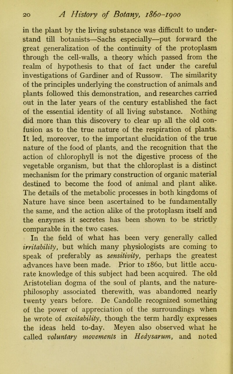 in the plant by the living substance was difficult to under- stand till botanists—-Sachs especially—put forward the great generalization of the continuity of the protoplasm through the cell-walls, a theory which passed from the realm of hypothesis to that of fact under the careful investigations of Gardiner and of Russow. The similarity of the principles underlying the construction of animals and plants followed this demonstration, and researches carried out in the later years of the century established the fact of the essential identity of all living substance. Nothing did more than this discovery to clear up all the old con- fusion as to the true nature of the respiration of plants. It led, moreover, to the important elucidation of the true nature of the food of plants, and the recognition that the action of chlorophyll is not the digestive process of the vegetable organism, but that the chloroplast is a distinct mechanism for the primary construction of organic material destined to become the food of animal and plant alike. The details of the metabolic processes in both kingdoms of Nature have since been ascertained to be fundamentally the same, and the action alike of the protoplasm itself and the enzymes it secretes has been shown to be strictly comparable in the two cases. In the field of what has been very generally called irritability, but which many physiologists are coming to speak of preferably as sensitivity, perhaps the greatest advances have been made. Prior to i860, but little accu- rate knowledge of this subject had been acquired. The old Aristotelian dogma of the soul of plants, and the nature- philosophy associated therewith, was abandoned nearly twenty years before. De Candolle recognized something of the power of appreciation of the surroundings when he wrote of excitability, though the term hardly expresses the ideas held to-day. Meyen also observed what he called voluntary movements in Hedysarum, and noted