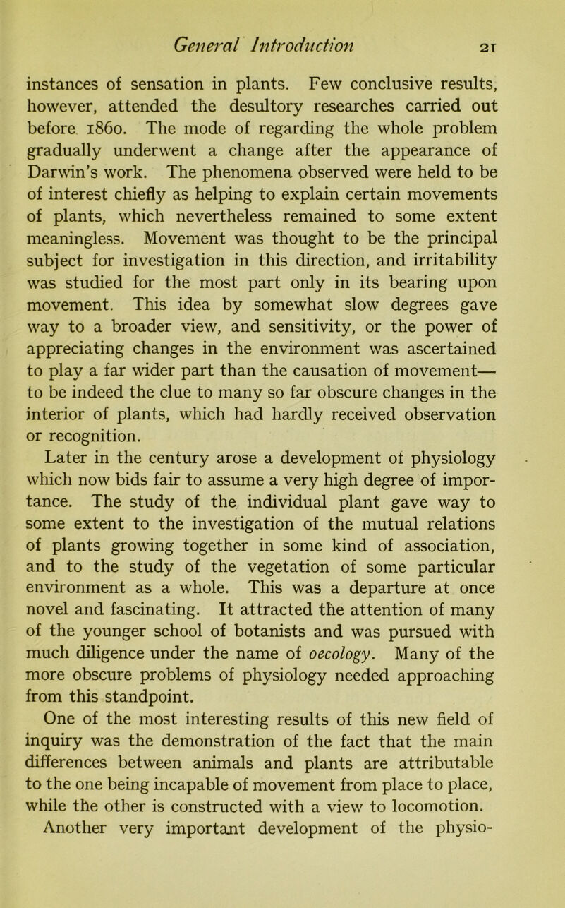 instances of sensation in plants. Few conclusive results, however, attended the desultory researches carried out before i860. The mode of regarding the whole problem gradually underwent a change after the appearance of Darwin’s work. The phenomena observed were held to be of interest chiefly as helping to explain certain movements of plants, which nevertheless remained to some extent meaningless. Movement was thought to be the principal subject for investigation in this direction, and irritability was studied for the most part only in its bearing upon movement. This idea by somewhat slow degrees gave way to a broader view, and sensitivity, or the power of appreciating changes in the environment was ascertained to play a far wider part than the causation of movement— to be indeed the clue to many so far obscure changes in the interior of plants, which had hardly received observation or recognition. Later in the century arose a development of physiology which now bids fair to assume a very high degree of impor- tance. The study of the individual plant gave way to some extent to the investigation of the mutual relations of plants growing together in some kind of association, and to the study of the vegetation of some particular environment as a whole. This was a departure at once novel and fascinating. It attracted the attention of many of the younger school of botanists and was pursued with much diligence under the name of oecology. Many of the more obscure problems of physiology needed approaching from this standpoint. One of the most interesting results of this new field of inquiry was the demonstration of the fact that the main differences between animals and plants are attributable to the one being incapable of movement from place to place, while the other is constructed with a view to locomotion. Another very important development of the physio-