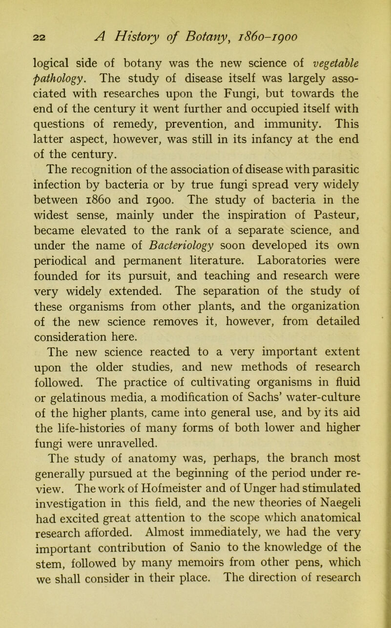logical side of botany was the new science of vegetable pathology. The study of disease itself was largely asso- ciated with researches upon the Fungi, but towards the end of the century it went further and occupied itself with questions of remedy, prevention, and immunity. This latter aspect, however, was still in its infancy at the end of the century. The recognition of the association of disease with parasitic infection by bacteria or by true fungi spread very widely between i860 and 1900. The study of bacteria in the widest sense, mainly under the inspiration of Pasteur, became elevated to the rank of a separate science, and under the name of Bacteriology soon developed its own periodical and permanent literature. Laboratories were founded for its pursuit, and teaching and research were very widely extended. The separation of the study of these organisms from other plants, and the organization of the new science removes it, however, from detailed consideration here. The new science reacted to a very important extent upon the older studies, and new methods of research followed. The practice of cultivating organisms in fluid or gelatinous media, a modification of Sachs’ water-culture of the higher plants, came into general use, and by its aid the life-histories of many forms of both lower and higher fungi were unravelled. The study of anatomy was, perhaps, the branch most generally pursued at the beginning of the period under re- view. The work of Hofmeister and of Unger had stimulated investigation in this field, and the new theories of Naegeli had excited great attention to the scope which anatomical research afforded. Almost immediately, we had the very important contribution of Sanio to the knowledge of the stem, followed by many memoirs from other pens, which we shall consider in their place. The direction of research