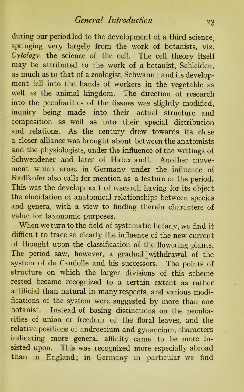 23 during our period led to the development of a third science, springing very largely from the work of botanists, viz. Cytology, the science of the cell. The cell theory itself may be attributed to the work of a botanist, Schleiden, as much as to that of a zoologist, Schwann; and its develop- ment fell into the hands of workers in the vegetable as well as the animal kingdom. The direction of research into the peculiarities of the tissues was slightly modified, inquiry being made into their actual structure and composition as well as into their special distribution and relations. As the century drew towards its close a closer alliance was brought about between the anatomists and the physiologists, under the influence of the writings of Schwendener and later of Haberlandt. Another move- ment which arose in Germany under the influence of Radlkofer also calls for mention as a feature of the period. This was the development of research having for its object the elucidation of anatomical relationships between species and genera, with a view to finding therein characters of value for taxonomic purposes. When we turn to the field of systematic botany, we find it difficult to trace so clearly the influence of the new current of thought upon the classification of the flowering plants. The period saw, however, a gradual^withdrawal of the system of de Candolle and his successors. The points of structure on which the larger divisions of this scheme rested became recognized to a certain extent as rather artificial than natural in many respects, and various modi- fications of the system were suggested by more than one botanist. Instead of basing distinctions on the peculia- rities of union or freedom of the floral leaves, and the relative positions of androecium and gynaecium, characters indicating more general affinity came to be more in- sisted upon. This was recognized more especially abroad than in England; in Germany in particular we find