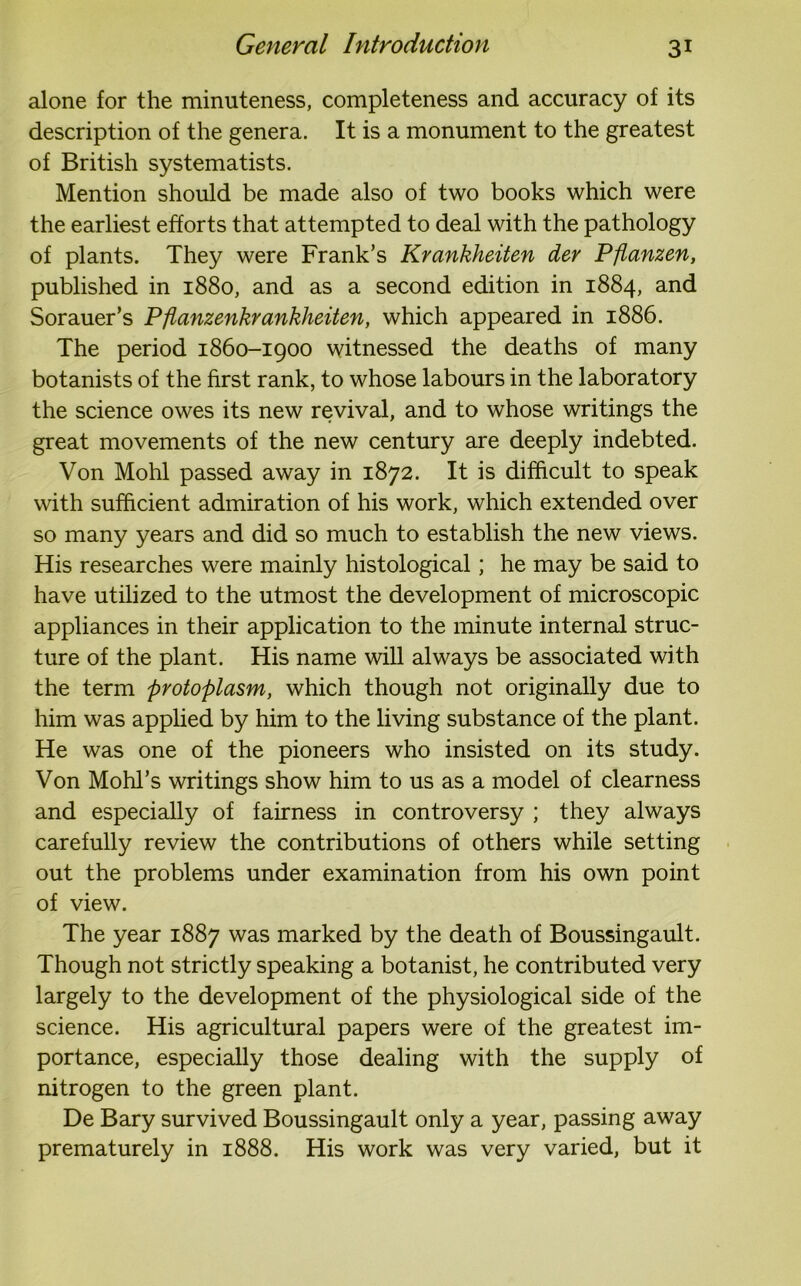 alone for the minuteness, completeness and accuracy of its description of the genera. It is a monument to the greatest of British systematists. Mention should be made also of two books which were the earliest efforts that attempted to deal with the pathology of plants. They were Frank’s Krankheiten der Pfianzen, published in 1880, and as a second edition in 1884, and Sorauer’s Pflanzenkrankheiten, which appeared in 1886. The period 1860-1900 witnessed the deaths of many botanists of the first rank, to whose labours in the laboratory the science owes its new revival, and to whose writings the great movements of the new century are deeply indebted. Von Mohl passed away in 1872. It is difficult to speak with sufficient admiration of his work, which extended over so many years and did so much to establish the new views. His researches were mainly histological; he may be said to have utilized to the utmost the development of microscopic appliances in their application to the minute internal struc- ture of the plant. His name will always be associated with the term protoplasm, which though not originally due to him was applied by him to the living substance of the plant. He was one of the pioneers who insisted on its study. Von Mohl’s writings show him to us as a model of clearness and especially of fairness in controversy ; they always carefully review the contributions of others while setting out the problems under examination from his own point of view. The year 1887 was marked by the death of Boussingault. Though not strictly speaking a botanist, he contributed very largely to the development of the physiological side of the science. His agricultural papers were of the greatest im- portance, especially those dealing with the supply of nitrogen to the green plant. De Bary survived Boussingault only a year, passing away prematurely in 1888. His work was very varied, but it
