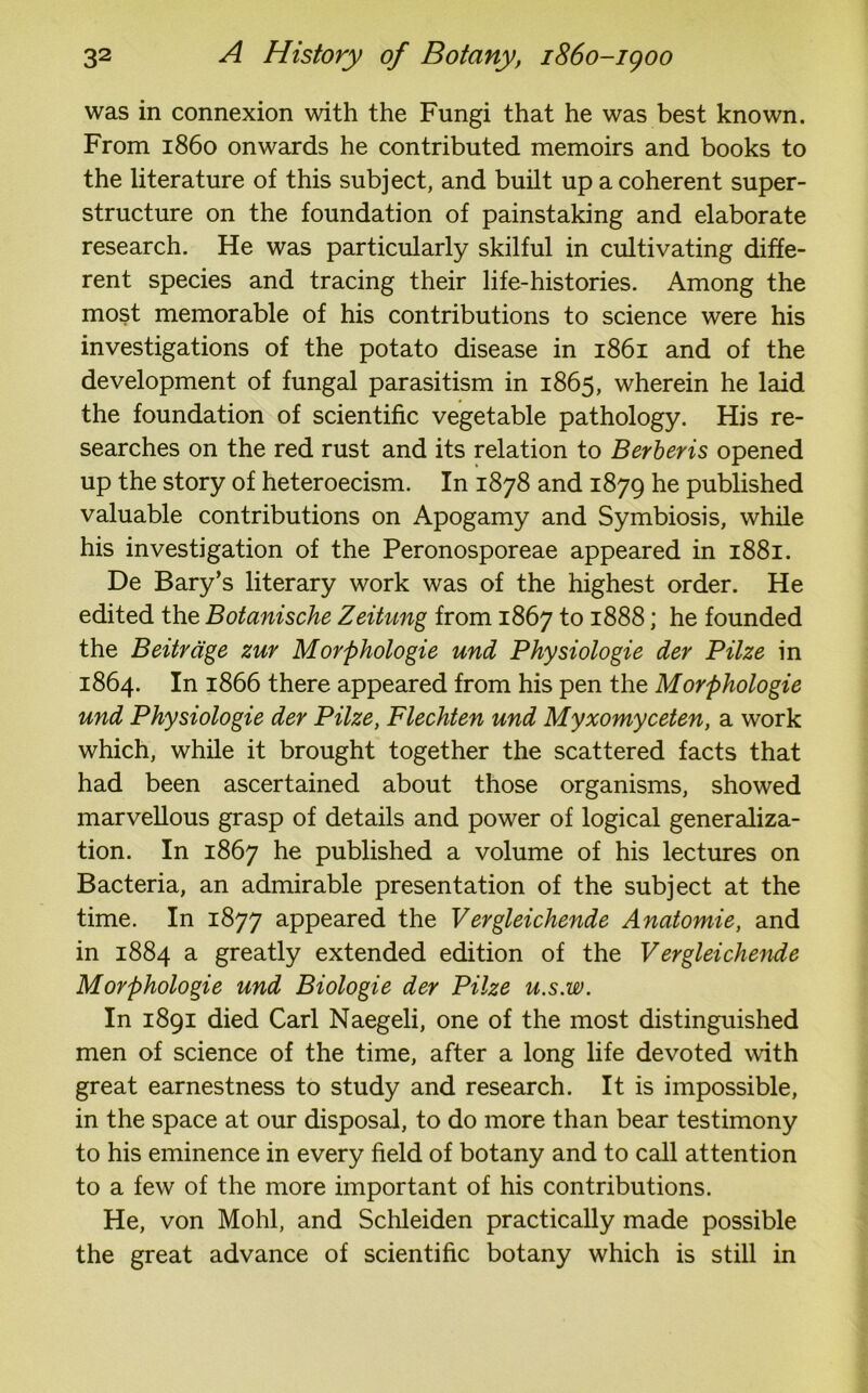 was in connexion with the Fungi that he was best known. From i860 onwards he contributed memoirs and books to the literature of this subject, and built up a coherent super- structure on the foundation of painstaking and elaborate research. He was particularly skilful in cultivating diffe- rent species and tracing their life-histories. Among the most memorable of his contributions to science were his investigations of the potato disease in 1861 and of the development of fungal parasitism in 1865, wherein he laid the foundation of scientific vegetable pathology. His re- searches on the red rust and its relation to Berberis opened up the story of heteroecism. In 1878 and 1879 he published valuable contributions on Apogamy and Symbiosis, while his investigation of the Peronosporeae appeared in 1881. De Bary’s literary work was of the highest order. He edited the Botanische Zeitung from 1867 to 1888; he founded the Beitrdge zur Morphologie und Physiologie der Pilze in 1864. In 1866 there appeared from his pen the Morphologie und Physiologie der Pilze, Flechten und Myxomyceten, a work which, while it brought together the scattered facts that had been ascertained about those organisms, showed marvellous grasp of details and power of logical generaliza- tion. In 1867 he published a volume of his lectures on Bacteria, an admirable presentation of the subject at the time. In 1877 appeared the Vergleichende Anatomie, and in 1884 a greatly extended edition of the Vergleichende Morphologie und Biologie der Pilze u.s.w. In 1891 died Carl Naegeli, one of the most distinguished men of science of the time, after a long life devoted with great earnestness to study and research. It is impossible, in the space at our disposal, to do more than bear testimony to his eminence in every field of botany and to call attention to a few of the more important of his contributions. He, von Mohl, and Schleiden practically made possible the great advance of scientific botany which is still in