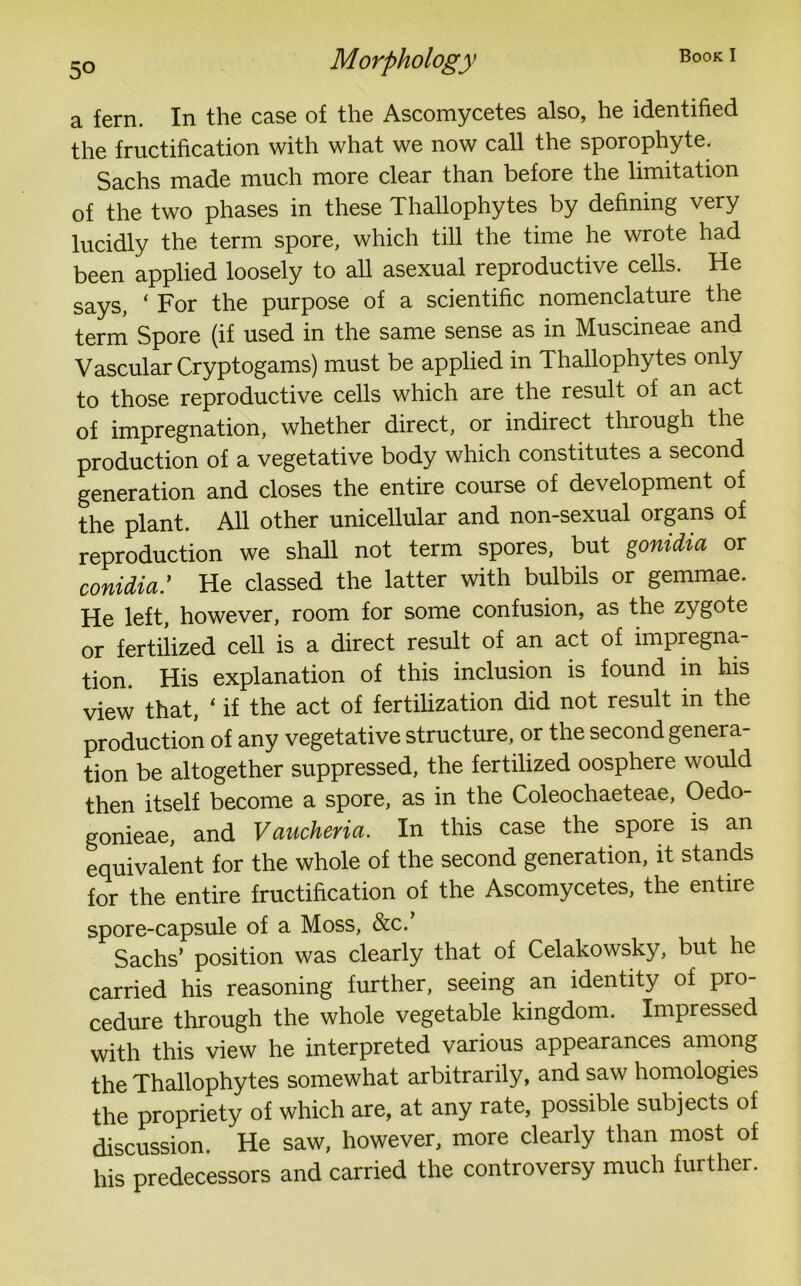 a fern. In the case of the Ascomycetes also, he identified the fructification with what we now call the sporophyte. Sachs made much more clear than before the limitation of the two phases in these Thallophytes by defining very lucidly the term spore, which till the time he wrote had been applied loosely to all asexual reproductive cells. He says, ‘ For the purpose of a scientific nomenclature the term Spore (if used in the same sense as in Muscineae and Vascular Cryptogams) must be applied in Thallophytes only to those reproductive cells which are the result of an act of impregnation, whether direct, or indirect through the production of a vegetative body which constitutes a second generation and closes the entire course of development of the plant. All other unicellular and non-sexual organs of reproduction we shall not term spores, but gonidia or conidia: He classed the latter with bulbils or gemmae. He left, however, room for some confusion, as the zygote or fertilized cell is a direct result of an act of impregna- tion. His explanation of this inclusion is found in his view that, ‘ if the act of fertilization did not result in the production of any vegetative structure, or the second genera- tion be altogether suppressed, the fertilized oosphere would then itself become a spore, as in the Coleochaeteae, Oedo- gonieae, and Vaucheria. In this case the spore is an equivalent for the whole of the second generation, it stands for the entire fructification of the Ascomycetes, the entire spore-capsule of a Moss, &c. Sachs’ position was clearly that of Celakowsky, but he carried his reasoning further, seeing an identity of pro- cedure through the whole vegetable kingdom. Impressed with this view he interpreted various appearances among the Thallophytes somewhat arbitrarily, and saw homologies the propriety of which are, at any rate, possible subjects of discussion. He saw, however, more clearly than most of his predecessors and carried the controversy much further.