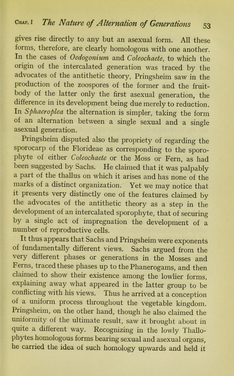 gives rise directly to any but an asexual form. All these forms, therefore, are clearly homologous with one another. In the cases of Oedogoniwn and Coleochaete, to which the origin of the intercalated generation was traced by the advocates of the antithetic theory, Pringsheim saw in the production of the zoospores of the former and the fruit- body of the latter only the first asexual generation, the difference in its development being due merely to reduction. In Sphaeroplea the alternation is simpler, taking the form of an alternation between a single sexual and a single asexual generation. Pringsheim disputed also the propriety of regarding the sporocarp of the Florideae as corresponding to the sporo- phyte of either Coleochaete or the Moss or Fern, as had been suggested by Sachs. He claimed that it was palpably a part of the thallus on which it arises and has none of the marks of a distinct organization. Yet we may notice that it presents very distinctly one of the features claimed by the advocates of the antithetic theory as a step in the de\ elopment of an intercalated sporophyte, that of securing by a single act of impregnation the development of a number of reproductive cells. It thus appears that Sachs and Pringsheim were exponents of fundamentally different views. Sachs argued from the very different phases or generations in the Mosses and Ferns, traced these phases up to the Phanerogams, and then claimed to show their existence among the lowlier forms, explaining away what appeared in the latter group to be conflicting with his views. Thus he arrived at a conception of a uniform process throughout the vegetable kingdom. Pringsheim, on the other hand, though he also claimed the uniformity of the ultimate result, saw it brought about in quite a different way. Recognizing in the lowly Thallo- phytes homologous forms bearing sexual and asexual organs, he carried the idea of such homology upwards and held it
