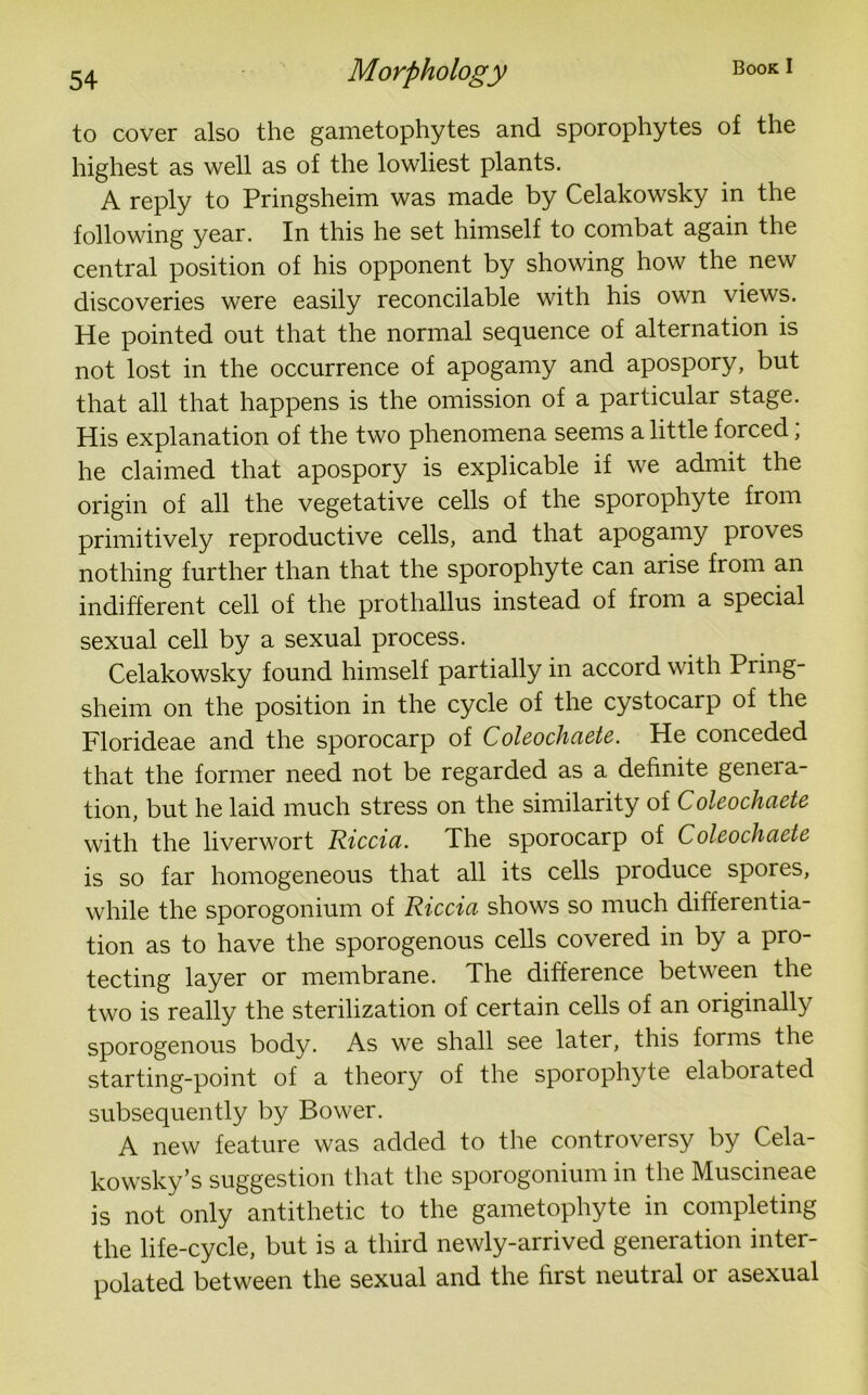 to cover also the gametophytes and sporophytes of the highest as well as of the lowliest plants. A reply to Pringsheim was made by Celakowsky in the following year. In this he set himself to combat again the central position of his opponent by showing how the new discoveries were easily reconcilable with his own views. He pointed out that the normal sequence of alternation is not lost in the occurrence of apogamy and apospory, but that all that happens is the omission of a particular stage. His explanation of the two phenomena seems a little forced; he claimed that apospory is explicable if we admit the origin of all the vegetative cells of the sporophyte from primitively reproductive cells, and that apogamy proves nothing further than that the sporophyte can arise from an indifferent cell of the prothallus instead of from a special sexual cell by a sexual process. Celakowsky found himself partially in accord with Pring- sheim on the position in the cycle of the cystocarp of the Florideae and the sporocarp of Coleochaete. He conceded that the former need not be regarded as a definite genera- tion, but he laid much stress on the similarity of Coleochaete with the liverwort Riccia. The sporocarp of Coleochaete is so far homogeneous that all its cells produce spores, while the sporogonium of Riccia shows so much differentia- tion as to have the sporogenous cells covered in by a pro- tecting layer or membrane. The difference between the two is really the sterilization of certain cells of an originally sporogenous body. As we shall see later, this forms the starting-point of a theory of the sporophyte elaboiated subsequently by Bower. A new feature was added to the controversy by Cela- kowsky’s suggestion that the sporogonium in the Muscineae is not only antithetic to the gametophyte in completing the life-cycle, but is a third newly-arrived generation inter- polated between the sexual and the first neutral or asexual