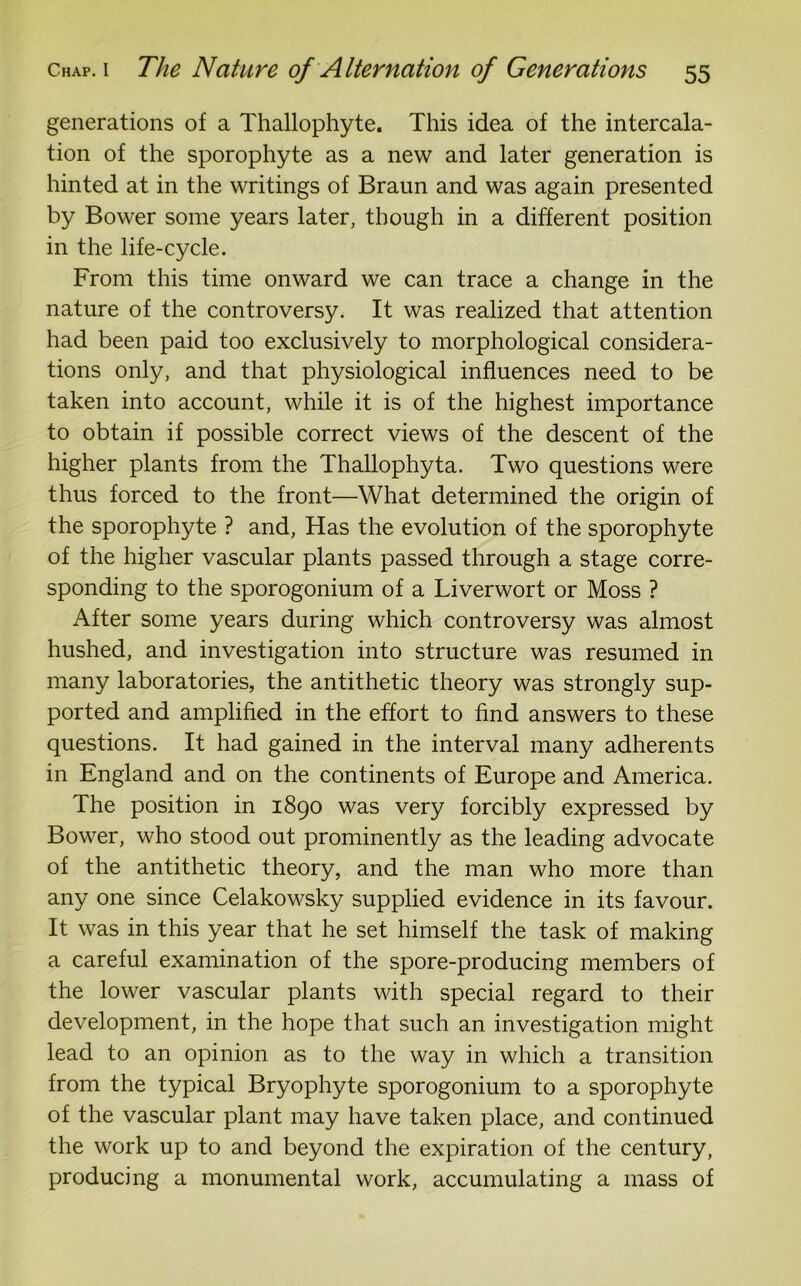 generations of a Thallophyte. This idea of the intercala- tion of the sporophyte as a new and later generation is hinted at in the writings of Braun and was again presented by Bower some years later, though in a different position in the life-cycle. From this time onward we can trace a change in the nature of the controversy. It was realized that attention had been paid too exclusively to morphological considera- tions only, and that physiological influences need to be taken into account, while it is of the highest importance to obtain if possible correct views of the descent of the higher plants from the Thallophyta. Two questions were thus forced to the front—What determined the origin of the sporophyte ? and, Has the evolution of the sporophyte of the higher vascular plants passed through a stage corre- sponding to the sporogonium of a Liverwort or Moss ? After some years during which controversy was almost hushed, and investigation into structure was resumed in many laboratories, the antithetic theory was strongly sup- ported and amplified in the effort to find answers to these questions. It had gained in the interval many adherents in England and on the continents of Europe and America. The position in 1890 was very forcibly expressed by Bower, who stood out prominently as the leading advocate of the antithetic theory, and the man who more than any one since Celakowsky supplied evidence in its favour. It was in this year that he set himself the task of making a careful examination of the spore-producing members of the lower vascular plants with special regard to their development, in the hope that such an investigation might lead to an opinion as to the way in which a transition from the typical Bryophyte sporogonium to a sporophyte of the vascular plant may have taken place, and continued the work up to and beyond the expiration of the century, producing a monumental work, accumulating a mass of