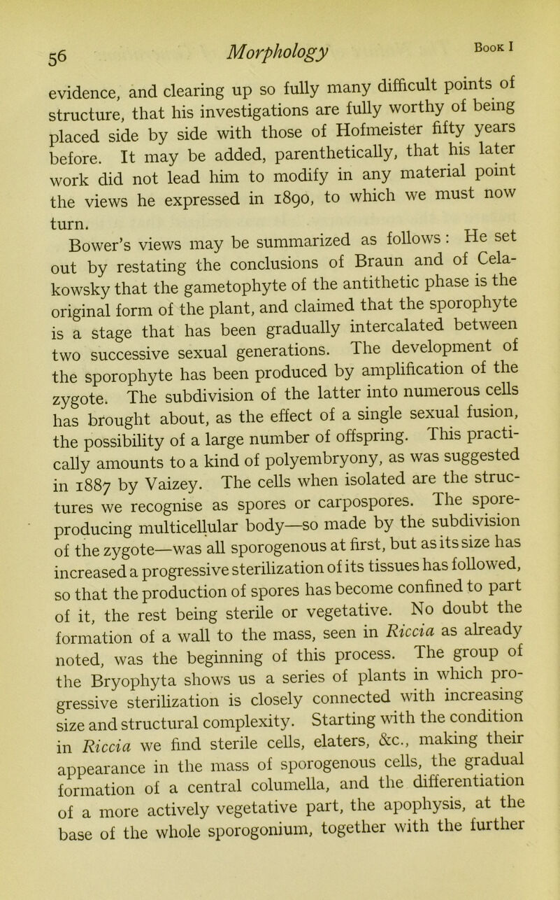 evidence, and clearing up so fully many difficult points of structure, that his investigations are fully worthy of being placed side by side with those of Hofmeister fifty years before. It may be added, parenthetically, that his later work did not lead him to modify in any material point the views he expressed in 1890, to which we must now tUIU. -r_J Bower’s views may be summarized as follows: rle set out by restating the conclusions of Braun and of Cela- kowsky that the gametophyte of the antithetic phase is the original form of the plant, and claimed that the sporophyte is a stage that has been gradually intercalated between two successive sexual generations. The development of the sporophyte has been produced by amplification of the zygote. The subdivision of the latter into numerous cells has brought about, as the effect of a single sexual fusion, the possibility of a large number of offspring. This practi- cally amounts to a kind of polyembryony, as was suggested in 1887 by Vaizey. The cells when isolated are the struc- tures we recognise as spores or carpospores. The spoie- producing multicellular body—so made by the subdivision of the zygote—was all sporogenous at first, but as its size has increased a progressive sterilization of its tissues has followed, so that the production of spores has become confined to part of it, the rest being sterile or vegetative. No doubt the formation of a wall to the mass, seen in Riccia as already noted, was the beginning of this process. The group of the Bryophyta shows us a series of plants in which pro- gressive sterilization is closely connected with increasing size and structural complexity. Starting with the condition in Riccia we find sterile cells, elaters, &c., making their appearance in the mass of sporogenous cells, the gradual formation of a central columella, and the differentiation of a more actively vegetative part, the apophysis, at the base of the whole sporogonium, together with the further