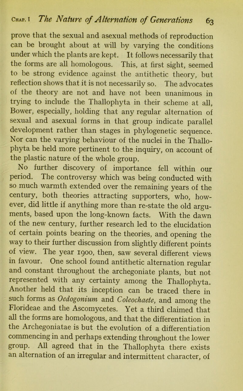 prove that the sexual and asexual methods of reproduction can be brought about at will by varying the conditions under which the plants are kept. It follows necessarily that the forms are all homologous. This, at first sight, seemed to be strong evidence against the antithetic theory, but reflection shows that it is not necessarily so. The advocates of the theory are not and have not been unanimous in trying to include the Thallophyta in their scheme at all, Bower, especially, holding that any regular alternation of sexual and asexual forms in that group indicate parallel development rather than stages in phylogenetic sequence. Nor can the varying behaviour of the nuclei in the Thallo- phyta be held more pertinent to the inquiry, on account of the plastic nature of the whole group. No further discovery of importance fell within our period. The controversy which was being conducted with so much warmth extended over the remaining years of the century, both theories attracting supporters, who, how- ever, did little if anything more than re-state the old argu- ments, based upon the long-known facts. With the dawn of the new century, further research led to the elucidation of certain points bearing on the theories, and opening the way to their further discussion from slightly different points of view. The year 1900, then, saw several different views in favour. One school found antithetic alternation regular and constant throughout the archegoniate plants, but not represented with any certainty among the Thallophyta. Another held that its inception can be traced there in such forms as Oedogonium and Coleodiaete, and among the Florideae and the Ascomycetes. Yet a third claimed that all the forms are homologous, and that the differentiation in the Archegoniatae is but the evolution of a differentiation commencing in and perhaps extending throughout the lower group. All agreed that in the Thallophyta there exists an alternation of an irregular and intermittent character, of