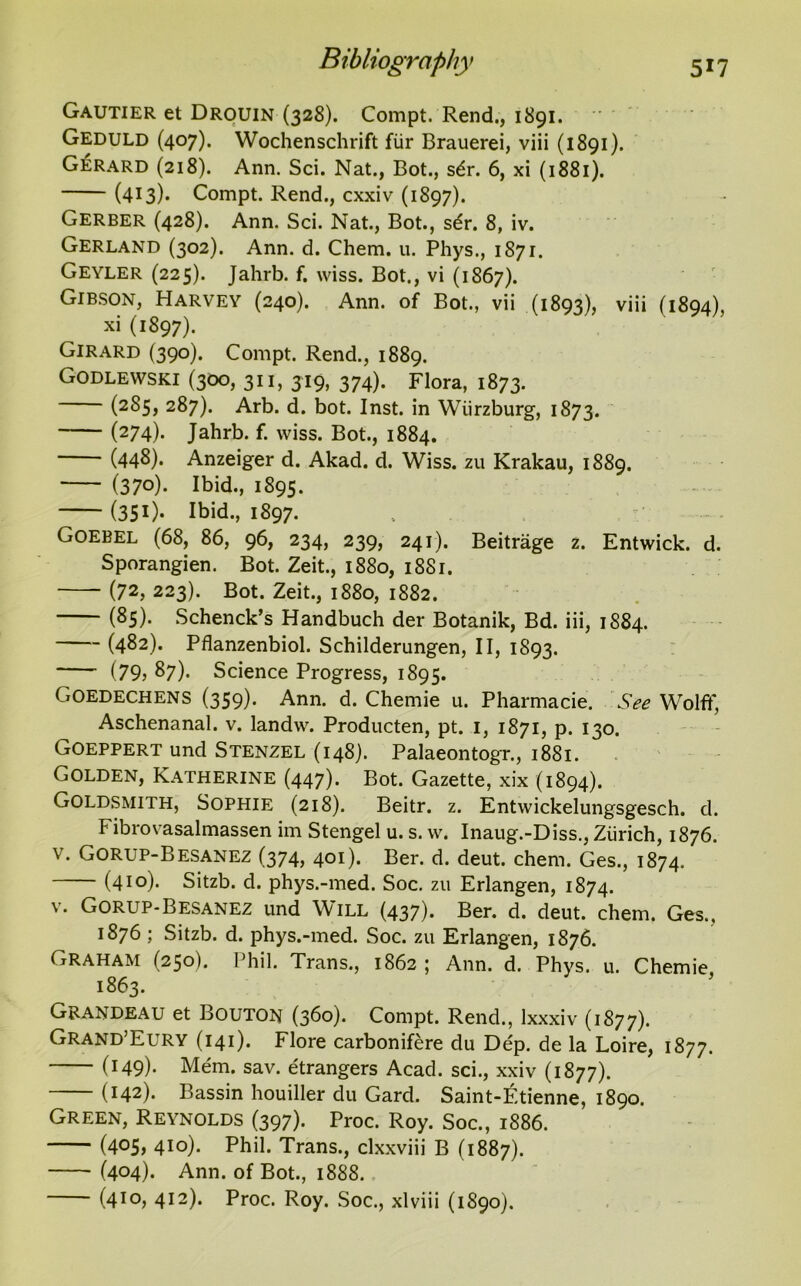 Gautier et Drouin (328). Compt. Rend., 1891. Geduld (407). Wochenschrift fiir Brauerei, viii (1891). Gerard (218). Ann. Sci. Nat., Bot., s6r. 6, xi (1881). (413)* Compt. Rend., cxxiv (1897). Gerber (428). Ann. Sci. Nat., Bot., sdr. 8, iv. Gerland (302). Ann. d. Chem. u. Phys., 1871. Geyler (225). Jahrb. f. wiss. Bot., vi (1867). Gibson, Harvey (240). Ann. of Bot., vii (1893), viii (1894), xi (1897). Girard (390). Compt. Rend., 1889. Godlewski (300, 311, 319, 374). Flora, 1873. (285, 287). Arb. d. bot. Inst, in Wiirzburg, 1873. (274). Jahrb. f. wiss. Bot., 1884. (448). Anzeiger d. Akad. d. Wiss. zu Krakau, 1889. (37°)- Ibid., 1895. (351). Ibid., 1897. Goebel (68, 86, 96, 234, 239, 241). Beitrage z. Entwick. d. Sporangien. Bot. Zeit., 1880, 18S1. (72, 223). Bot. Zeit., 1880, 1882. (85). Schenck’s Handbuch der Botanik, Bd. iii, 1884. (482). Pflanzenbiol. Schilderungen, II, 1893. (79? 87). Science Progress, 1895. Goedechens (359). Ann. d. Chemie u. Pharmacie. See Wolff, Aschenanal. v. landvv. Producten, pt. 1, 1871, p. 130. Goeppert und Stenzel (148). Palaeontogr., 1881. Golden, Katherine (447). Bot. Gazette, xix (1894). Goldsmith, Sophie (218). Beitr. z. Entwickelungsgesch. d. I ibrovasalmassen im Stengel u. s. w. Inaug.-Diss., Zurich, 1876. v. Gorlp-Besanez (374, 401). Ber. d. deut. chem. Ges., 1874. (410). Sitzb. d. phys.-med. Soc. zu Erlangen, 1874. v. Gorup-Besanez und Will (437). Ber. d. deut. chem. Ges., 1876 ; Sitzb. d. phys.-med. Soc. zu Erlangen, 1876. Graham (250). Phil. Trans., 1862 ; Ann. d. Phys. u. Chemie 1863. Grandeau et Bouton (360). Compt. Rend., lxxxiv (1877). Grand’Eury (141). Flore carbonifere du Dep. de la Loire, 1877. (149)- Mem. sav. etrangers Acad, sci., xxiv (1877). (142). Bassin houiller du Gard. Saint-^tienne, 1890. Green, Reynolds (397). Proc. Roy. Soc., 1886. (4°5> 4IO)« Phil. Trans., clxxviii B (1887). (404). Ann. of Bot., 1888.