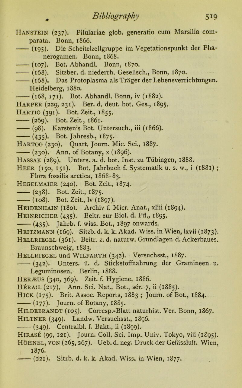 Hanstein (237). Pilulariae glob, generatio cum Marsilia com- parata. Bonn, 1866. • (195). Die Scheitelzellgruppe im Vegetationspunkt der Pha- nerogamen. Bonn, 1868. (107). Bot. Abhandl. Bonn, 1870. (168). Sitzber. d. niederrh. Gesellsch., Bonn, 1870. (168). Das Protoplasma als Trager der Lebensverrichtungen. Heidelberg, 1880. (168, 171). Bot. Abhandl. Bonn, iv (1882). Harper (229, 231). Ber. d. deut. bot. Ges., 1895, Hartig (391). Bot. Zeit., 1855. (269). Bot. Zeit., 1861. (98). Karsten’s Bot. Untersuch., iii (1866). (435). Bot. Jahresb., 1875. Hartog (230). Quart. Journ. Mic. Sci., 1887. (230). Ann. of Botany, x (1896). Hassak (289). Unters. a. d. bot. Inst, zu Tubingen, 1888. Heer (150, 151). Bot. Jahrbuch f. Systematik u. s. w., i (1881) ; Flora fossilis arctica, 1868-83. Hegelmaier (240). Bot. Zeit., 1874. (238). Bot. Zeit., 1875. (108). Bot. Zeit., lv (1897). Heidenhain (180). Archiv f. Micr. Anat., xliii (1894). Heinricher (435). Beitr. zur Biol. d. Pfl., 1895. (435). Jahrb. f. wiss. Bot., 1897 onwards. Heitzmann (169). Sitzb. d. k. k. Akad. Wiss. in Wien, lxvii (1873). Hellriegel (361). Beitr. z. d. naturw. Grundlagen d. Ackerbaues. Braunschweig, 1883. Hellriegel und Wilfarth (342). Versuchsst., 1887. (342). Unters. ii. d. Stickstoffnahrung der Gramineen u. Leguminosen. Berlin, 1888. HERiEUS (340, 369). Zeit. f. Hygiene, 1886. Herail (217). Ann. Sci. Nat., Bot., s6r. 7, ii (1885). Hick (175). Brit. Assoc. Reports, 1883 ; Journ. of Bot., 1884. (177)* Journ. of Botany, 1885. Hildebrandt (105). Corresp.-Blatt naturhist. Ver. Bonn, 1867. Hiltner (349). Landw. Versuchsst., 1896. (349)- Centralbl. f. Bakt., ii (1899). Hiras£ (99, 121). Journ. Coll. Sci. Imp. Univ. Tokyo, viii (1895). Hohnel, von (265,267). Ueb. d. neg. Druck der Gefassluft. Wien, 1876. (221). Sitzb. d. k. k. Akad. Wiss. in Wien, 1877.