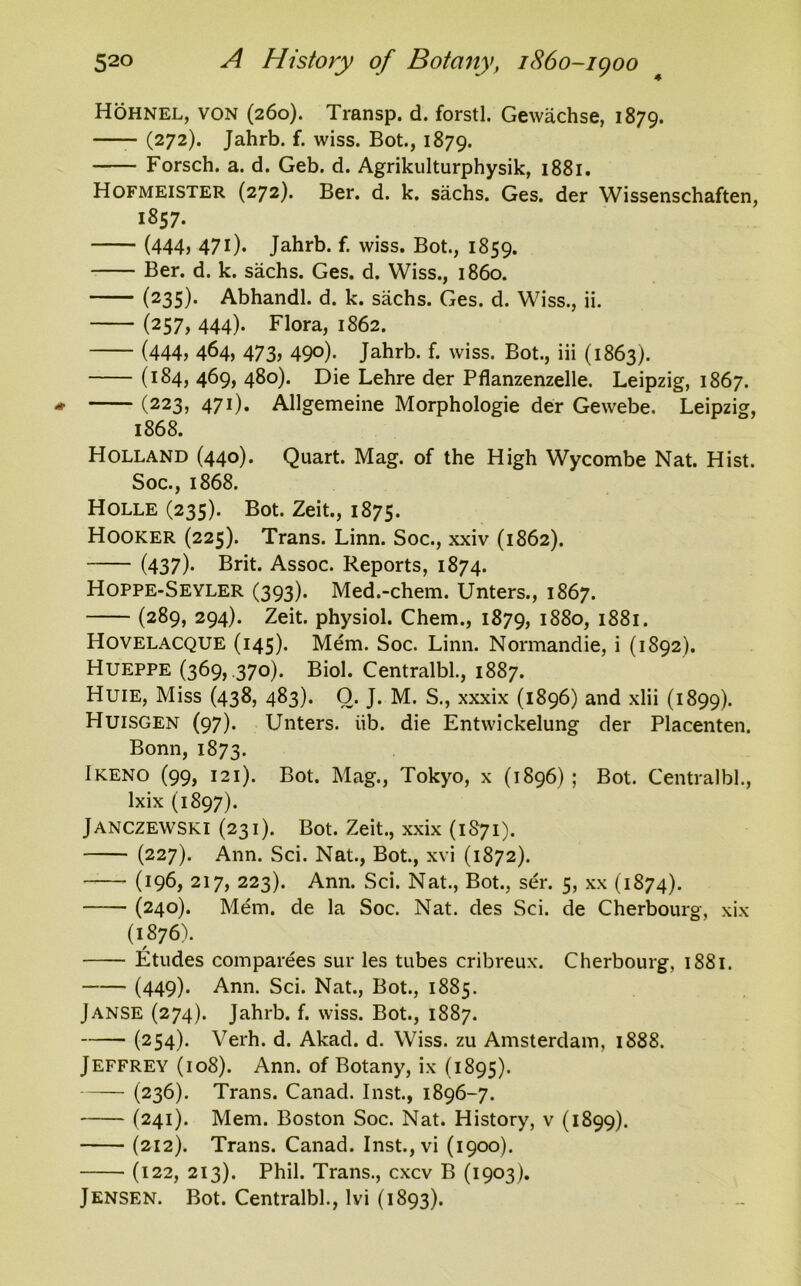 52° 4 A History of Botany, 1860-1900 Hohnel, von (260). Transp. d. forstl. Gewachse, 1879. (272). Jahrb. f. wiss. Bot., 1879. Forsch. a. d. Geb. d. Agrikulturphysik, 1881. Hofmeister (272). Ber. d. k. sachs. Ges. der Wissenschaften, 1857. (444, 471). Jahrb. f. wiss. Bot., 1859. Ber. d. k. sachs. Ges. d. Wiss., i860. (235). Abhandl. d. k. sachs. Ges. d. Wiss., ii. (257, 444). Flora, 1862. (444, 464, 473, 490). Jahrb. f. wiss. Bot., iii (1863). (x84, 4^9) 480). Die Lehre der Pflanzenzelle. Leipzig, 1867. (223, 471). Allgemeine Morphologie der Gewebe. Leipzig, 1868. Holland (440). Quart. Mag. of the High Wycombe Nat. Hist. Soc., 1868. Holle (235). Bot. Zeit., 1875. Hooker (225). Trans. Linn. Soc., xxiv (1862). (437)- Brit. Assoc. Reports, 1874. Hoppe-Seyler (393). Med.-chem. Unters., 1867. (289, 294). Zeit. physiol. Chem., 1879, 1880, 1881. Hovelacque (145). Mem. Soc. Linn. Normandie, i (1892). Hueppe (369, .370). Biol. Centralbl., 1887. Huie, Miss (438, 483). O. J. M. S., xxxix (1896) and xlii (1899). Huisgen (97). Unters. iib. die Entwickelung der Placenten. Bonn, 1873. Ikeno (99, 121). Bot. Mag., Tokyo, x (1896); Bot. Centralbl., lxix (1897). Janczewski (231). Bot. Zeit., xxix (1S71). (227). Ann. Sci. Nat., Bot., xvi (1872). (196, 217, 223). Ann. Sci. Nat., Bot., ser. 5, xx (1874). (240). Mem. de la Soc. Nat. des Sci. de Cherbourg, xix (1876). Etudes comparees sur les tubes cribreux. Cherbourg, 1881. (449)* Ann. Sci. Nat., Bot., 1885. Janse (274). Jahrb. f. wiss. Bot., 1887. (254). Verh. d. Akad. d. Wiss. zu Amsterdam, 1888. Jeffrey (108). Ann. of Botany, ix (1895). (236). Trans. Canad. Inst., 1896-7. (241). Mem. Boston Soc. Nat. History, v (1899). (212). Trans. Canad. Inst.,vi (1900). (122, 213). Phil. Trans., cxcv B (1903).