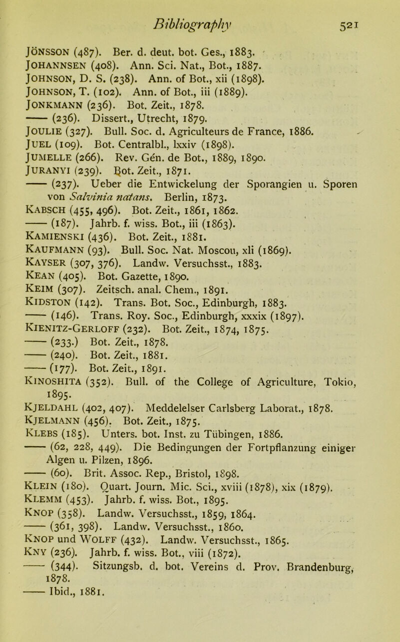 Jonsson (4S7). Ber. d. deut. bot. Ges., 1883. JOHANNSEN (408). Ann. Sci. Nat., Bot., 1887. Johnson, D. S. (238). Ann. of Bot., xii (1898). Johnson, T. (102). Ann. of Bot., iii (1889). JONKMANN (236). Bot. Zeit., 1878. (236). Dissert., Utrecht, 1879. Joulie (327). Bull. Soc. d. Agriculteurs de France, 1886. Juel (109). Bot. Centralbl., lxxiv (1898). JUMELLE (266). Rev. Gen. de Bot., 1889, 1890. JURANYI (239). f$ot. Zeit., 1871. (237). Ueber die Entwickelung der Sporangien u. Sporen von Salvinia ncttans. Berlin, 1873. Kabsch (455, 496). Bot. Zeit., 1861, 1862. (187). Jahrb. f. wiss. Bot., iii (1863). Kamienski (436). Bot. Zeit., 1881. Kaufmann (93). Bull. Soc. Nat. Moscou, xli (1869). Kayser (307, 376). Landw. Versuchsst., 1883. Kean (405). Bot. Gazette, 1890. Keim (307). Zeitsch. anal. Chem., 1891. Kidston (142). Trans. Bot. Soc., Edinburgh, 1883. (146). Trans. Roy. Soc., Edinburgh, xxxix (1897). Kienitz-Gerloff (232). Bot. Zeit., 1874, 1875. (233.) Bot. Zeit., 1878. (240). Bot. Zeit., 1881. (177). Bot. Zeit., 1891. Kinoshita (352). Bull, of the College of Agriculture, Tokio, 1895. Kjeldahl (402, 407). Meddelelser Carlsberg Laborat., 1878. Kjelmann (456). Bot. Zeit., 1875. Klebs (185). Unters. bot. Inst, zu Tubingen, 1886. (62, 228, 449). Die Bedingungen der Fortpflanzung einiger Algen u. Pilzen, 1896. (60). Brit. Assoc. Rep., Bristol, 1898. Klein (180). Quart. Journ. Mic. Sci., xviii (1878), xix (1879). Klemm (453). Jahrb. f. wiss. Bot., 1895. Knop (338). Landw. Versuchsst., 1859, 1864. (361, 398). Landw. Versuchsst., i860. Knop und Wolff (432). Landw. Versuchsst., 1865. Kny (236). Jahrb. f. wiss. Bot., viii (1872). (344)- Sitzungsb. d. bot. Vereins d. Prov. Brandenburg, 1878. Ibid., 1881.