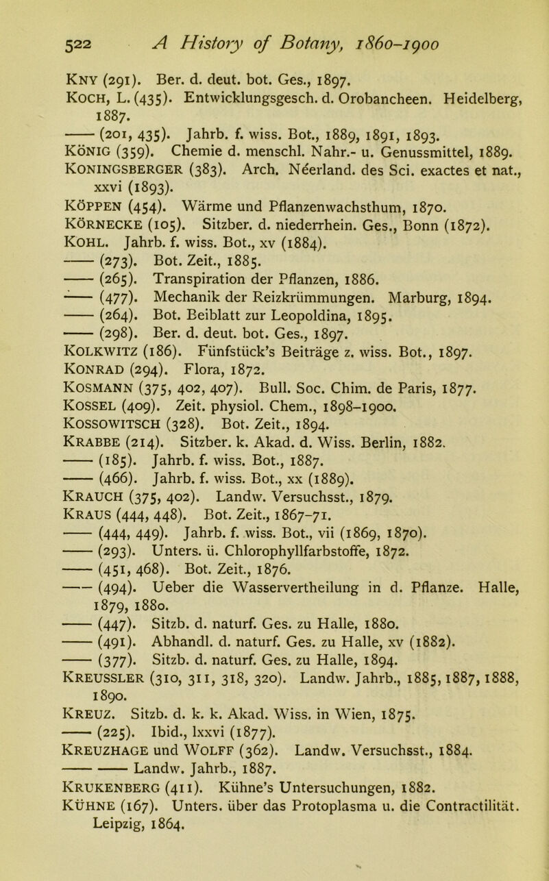 Kny (291). Ber. d. deut. bot. Ges., 1897. Koch, L. (435). Entwicklungsgesch. d. Orobancheen. Heidelberg, 1887. (201, 435). Jahrb. f. vviss. Bot., 1889, 1891, 1893. Konig (359). Chemie d. menschl. Nahr.- u. Genussmittel, 1889. Koningsberger (383). Arch. Neerland. des Sci. exactes et nat., xxvi (1893). Koppen (454)* Warme und Pflanzenwachsthum, 1870. Kornecke (105). Sitzber. d. niederrhein. Ges., Bonn (1872). Kohl. Jahrb. f. wiss. Bot., xv (1884). (273). Bot. Zeit., 1885. (265). Transpiration der Pflanzen, 1886. (477)* Mechanik der Reizkriimmungen. Marburg, 1894. (264). Bot. Beiblatt zur Leopoldina, 1895. (298). Ber. d. deut. bot. Ges., 1897. Kolkwitz (186). Fiinfstiick’s Beitrage z. wiss. Bot., 1897. Konrad (294). Flora, 1872. Kosmann (375, 402, 407). Bull. Soc. Chim. de Paris, 1877. KOSSEL (409). Zeit. physiol. Chem., 1898-1900. Kossowitsch (328). Bot. Zeit., 1894. Krabbe (214). Sitzber. k. Akad. d. Wiss. Berlin, 1882. (185). Jahrb. f. wiss. Bot., 1887. (466). Jahrb. f. wiss. Bot., xx (1889). Krauch (375, 402). Landw. Versuchsst., 1879. Kraus (444, 448). Bot. Zeit., 1867-71. (444, 449)* Jahrb. f. wiss. Bot., vii (1869, 1870). (293). Unters. ii. Chlorophyllfarbstoffe, 1872. (451, 468). Bot. Zeit., 1876. (494)* Ueber die Wasservertheilung in d. Pflanze. Halle, 1879, 1880. (447)* Sitzb. d. naturf. Ges. zu Halle, 1880. (491)- Abhandl. d. naturf. Ges. zu Halle, xv (1882). (377)* Sitzb. d. naturf. Ges. zu Halle, 1894. Kreussler (310, 311, 318, 320). Landw. Jahrb., 1885,1887,1888, 1890. Kreuz. Sitzb. d. k. k. Akad. Wiss. in Wien, 1875. (225). Ibid., lxxvi (1877). Kreuzhage und Wolff (362). Landw. Versuchsst., 1884. Landw. Jahrb., 1887. Krukenberg (411). Kiihne’s Untersuchungen, 1882. Kuhne (167). Unters. iiber das Protoplasma u. die Contractilitat. Leipzig, 1864.