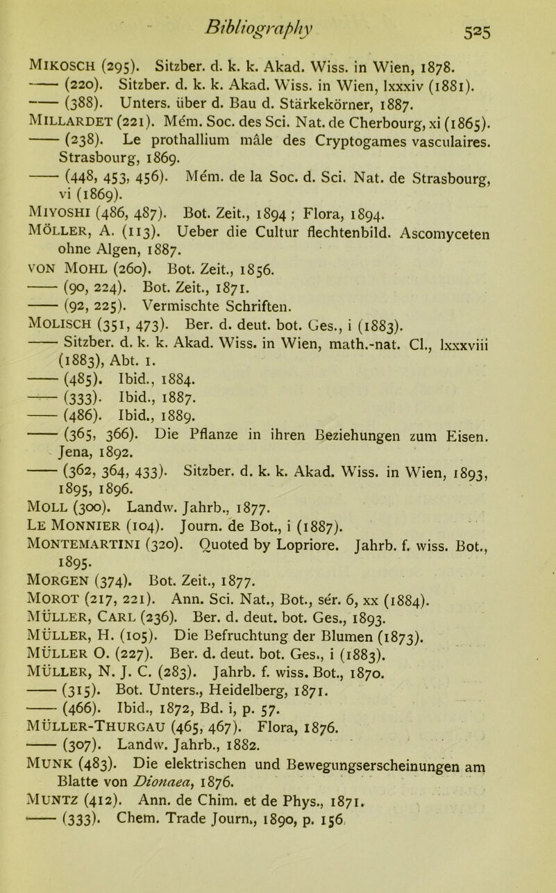 Mikosch (295). Sitzber. d. k. k. Akad. Wiss. in Wien, 1878. (220). Sitzber. d. k. k. Akad. Wiss. in Wien, lxxxiv (18S1). (388)- Unters. iiber d. Bau d. Starkekorner, 1887. Millardet (221). Mem. Soc. des Sci. Nat. de Cherbourg, xi (1865). (238). Le prothallium male des Cryptogames vasculaires. Strasbourg, 1869. (448, 453, 456). Mem. de la Soc. d. Sci. Nat. de Strasbourg, vi (1869). Miyoshi (486, 487). Bot. Zeit., 1894 ; Flora, 1894. Moller, A. (113). Ueber die Cultur flechtenbild. Ascomyceten ohne Algen, 1887. von Mohl (260). Bot. Zeit., 1856. (90, 224). Bot. Zeit., 1871. (92, 225). Vermischte Schriften. Molisch (351, 473). Ber. d. deut. bot. Ges., i (1883). Sitzber. d. k. k. Akad. Wiss. in Wien, math.-nat. Cl., lxxxviii (1883), Abt. 1. (485). Ibid., 1884. (333)- Ibid., 1887. (486). Ibid., 1889. (365, 366). Die Pflanze in ihren Beziehungen zum Eisen. Jena, 1892. (362, 364, 433). Sitzber. d. k. k. Akad. Wiss. in Wien, 1893, 1895, 1896. Moll (300). Landw. Jahrb., 1877. Le Monnier (104). Journ. de Bot., i (1887). Montemartini (320). Quoted by Lopriore. Jahrb. f. wiss. Bot., 1895- Morgen (374). Bot. Zeit., 1877. Morot (217, 221). Ann. Sci. Nat., Bot., ser. 6, xx (1884). Muller, Carl (236). Ber. d. deut. bot. Ges., 1893. Muller, H. (105). Die Befruchtung der Blumen (1873). Muller O. (227). Ber. d. deut. bot. Ges., i (1883). Muller, N. J. C. (283). Jahrb. f. wiss. Bot., 1870. (315)- Bot. Unters., Heidelberg, 1871. (466). Ibid., 1872, Bd. i, p. 57. Muller-Thurgau (465, 467). Flora, 1876. (307)* Landw. Jahrb., 1882. Munk (483). Die elektrischen und Bewegungserscheinungen am Blatte von Dionaea, 1876. Muntz (412). Ann. de Chim. et de Phys., 1871. (333)- Chem. Trade Journ,, 1890, p. 156