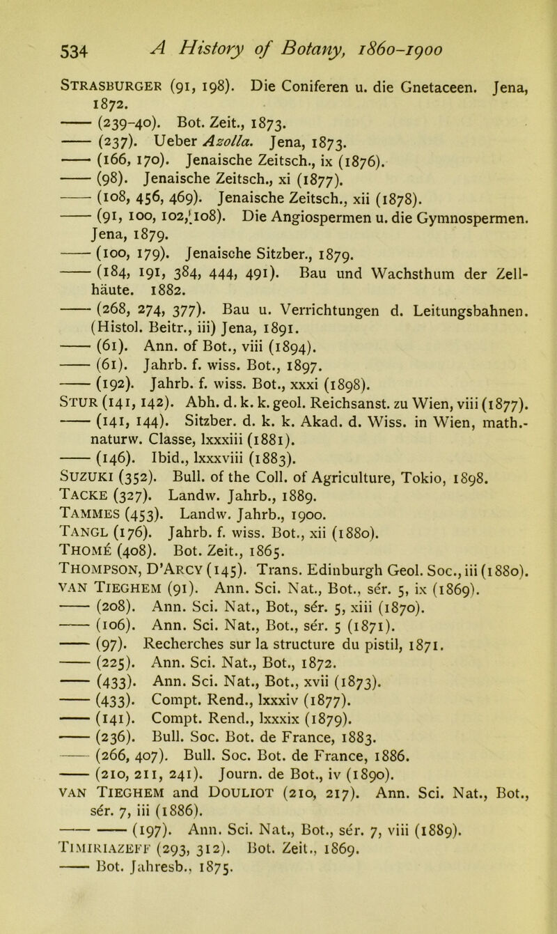 Strasburger (91, 198). Die Coniferen u. die Gnetaceen. Jena, 1872. (239-40). Bot. Zeit., 1873. (237). Ueber Azotla. Jena, 1873. (166, 170). Jenaische Zeitsch., ix (1876). (98). Jenaische Zeitsch., xi (1877). (108, 456, 469). Jenaische Zeitsch., xii (1878). (91, 100, 102/108). Die Angiospermen u. die Gymnospermen. Jena, 1879. (100, 179). Jenaische Sitzber., 1879. (184, 191, 384, 444, 491). Bau und Wachsthum der Zell- haute. 1882. (268, 274, 377). Bau u. Verrichtungen d. Leitungsbahnen. (Histol. Beitr., iii) Jena, 1891. (61). Ann. of Bot., viii (1894). (61). Jahrb. f. wiss. Bot., 1897. (192). Jahrb. f. wiss. Bot., xxxi (1898). Stur (14i, I42)* Abh. d. k. k. geol. Reichsanst. zu Wien, viii (1877). (141, 144)* Sitzber. d. k. k. Akad. d. Wiss. in Wien, math.- naturw. Classe, lxxxiii (1881). (146). Ibid., lxxxviii (1883). Suzuki (352). Bull, of the Coll, of Agriculture, Tokio, 1898. Tacke (327). Landw. Jahrb., 1889. Tammes (453). Landw. Jahrb., 1900. Tangl (176). Jahrb. f. wiss. Bot., xii (1880). Thome (408). Bot. Zeit., 1865. Thompson, D’Arcy(i45). Trans. Edinburgh Geol. Soc., iii (1880). van Tieghem (91). Ann. Sci. Nat., Bot., ser. 5, ix (1869). (208). Ann. Sci. Nat., Bot., s£r. 5, xiii (1870). (106). Ann. Sci. Nat., Bot., ser. 5 (1871). (97). Recherches sur la structure du pistil, 1871. (225). Ann. Sci. Nat., Bot., 1872. (433)- Ann. Sci. Nat., Bot., xvii (1873). (433)* Compt. Rend., Ixxxiv (1877). (141)* Compt. Rend., lxxxix (1879). (236). Bull. Soc. Bot. de France, 1883. (266, 407). Bull. Soc. Bot. de France, 1886. (210, 211, 241). Journ. de Bot., iv (1S90). van Tieghem and Douliot (210, 217). Ann. Sci. Nat., Bot., sdr. 7, iii (1886). (I97)* Ann. Sci. Nat., Bot., ser. 7, viii (1889). Timiriazeff (293, 312). Bot. Zeit., 1869. Bot. Jahresb., 1875.