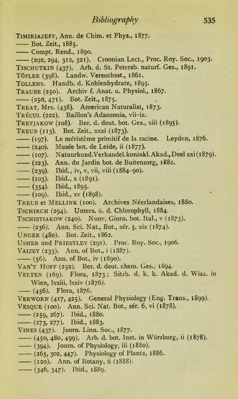 Timiriazeff, Ann. de Chim. et Phys., 1877. Bot. Zeit., 1885. Compt. Rend., 1890. (292, 294, 312, 321). Croonian Lect., Proc. Roy. Soc., 1903. Tischutkin (437). Arb. d. St. Petersb. naturf. Ges., 1891. Topler (398). Landvv. Versuchsst., 1861. Tollens. Handb. d. Kohlenhydrate, 1895. Traube (250). Archiv f. Anat. u. Physiol., 1867. (25b, 471). Bot. Zeit., 1875. , Treat, Mrs. (438). American Naturalist, 1873. Trecul (222). Baillon’s Adansonia, vii-ix. Tretjakow (108). Ber. d. deut. bot. Ges., xiii (1895). Treub (113). Bot. Zeit., xxxi (1873). —— (197). Le meristeme primitif de la racine. Leyden, 1876. (240). Musee bot. de Leide, ii (1877). (107). Natuurkund.Verhandel.koninkl. Akad.,Deel xxi(i879). (223). Ann. du Jardin bot. de Buitenzorg, 1882. (239). Ibid., iv, v, vii, viii (1884-90). (103)- Ibid., x (1891). (354). Ibid., 1895. (109). Ibid., xv (1898). Treub et Mellink (ioo). Archives Neerlandaises, 1880. Tschirch (294). Unters. ii. d. Chlorophyll, 1884. Tschistiakow (240). Nuov. Giorn. bot. Ital., v (1S73). (236). Ann. Sci. Nat., Bot., ser. 5, xix (1874). Unger (480). Bot. Zeit., 1862. Usher and Priestley (291). Proc. Roy. Soc., 1906. Vaizey (233). Ann. of Bot., i (1887). (56). Ann. of Bot., iv (1890). Van’t Hoff (252). Ber. d. deut. chem. Ges., 1894. Velten (169). Flora, 1873 ; Sitzb. d. k. k. Akad. d. VViss. in Wien, lxxiii, lxxiv (1876). (456). Flora, 1876. Verworn (417, 425). General Physiology (Eng. Trans., 1899). Vesque (ioo). Ann. Sci. Nat. Bot., ser. 6, vi (1878). (259, 267). Ibid., 1880. (273> 277). Ibid., 1883. Vines (437). Joum. Linn. Soc., 1877. (450, 480, 499). Arb. d. bot. Inst, in Wurzburg, ii (1878). (394). Joum. of Physiology, iii (1880). (265, 302, 447). Physiology of Plants, 1886. (120). Ann. of Botany, ii (1888). (346, 347). Ibid., 1889.